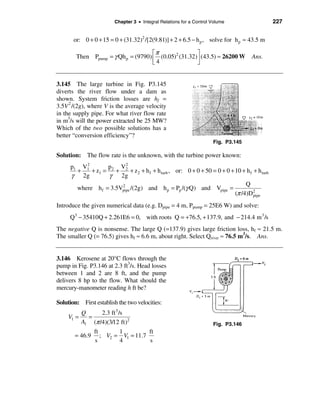 Chapter 3 • Integral Relations for a Control Volume                 227


       or: 0 + 0 + 15 = 0 + (31.32)2 /[2(9.81)] + 2 + 6.5 − h p , solve for h p ≈ 43.5 m

                                     éπ               ù
        Then Ppump = γ Qh p = (9790) ê (0.05)2 (31.32)ú (43.5) ≈ 26200 W            Ans.
                                     ë4               û


3.145 The large turbine in Fig. P3.145
diverts the river flow under a dam as
shown. System friction losses are hf =
3.5V 2 /(2g), where V is the average velocity
in the supply pipe. For what river flow rate
in m3/s will the power extracted be 25 MW?
Which of the two possible solutions has a
better “conversion efficiency”?
                                                                      Fig. P3.145

Solution: The flow rate is the unknown, with the turbine power known:
          2
     p1 V1        p    V2
       +    + z1 = 2 + 2 + z 2 + h f + h turb , or: 0 + 0 + 50 = 0 + 0 + 10 + h f + h turb
     γ 2g          γ 2g
                                                                              Q
       where h f = 3.5Vpipe /(2g) and h p = Pp /(γ Q) and Vpipe =
                       2
                                                                         (π /4)D2 pipe

Introduce the given numerical data (e.g. Dpipe = 4 m, Ppump = 25E6 W) and solve:
     Q3 − 35410Q + 2.261E6 = 0, with roots Q = +76.5, + 137.9, and − 214.4 m 3 /s
The negative Q is nonsense. The large Q (=137.9) gives large friction loss, hf ≈ 21.5 m.
The smaller Q (= 76.5) gives hf ≈ 6.6 m, about right. Select Qriver ≈ 76.5 m3/s. Ans.


3.146 Kerosene at 20°C flows through the
pump in Fig. P3.146 at 2.3 ft3/s. Head losses
between 1 and 2 are 8 ft, and the pump
delivers 8 hp to the flow. What should the
mercury-manometer reading h ft be?

Solution: First establish the two velocities:
            Q      2.3 ft 3 /s
     V1 =     =
            A1 (π /4)(3/12 ft)2                                       Fig. P3.146
                 ft       1          ft
       = 46.9       ; V2 = V1 = 11.7
                 s        4          s
 