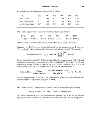 Chapter 1 • Introduction                                  23

We may tabulate the data and the two curve-fits as follows:

   T, °K:                       300        400         500        600          700        800
   µ × E5, data:                2.27       2.85        3.37       3.83         4.25       4.64
   µ × E5, Power-law:           2.29       2.83        3.33       3.80         4.24       4.68
   µ × E5, Sutherland:          2.27       2.85        3.37       3.83         4.25       4.64



1.42 Some experimental values of µ of helium at 1 atm are as follows:

     T, °K:           200        400           600           800          1000        1200
     µ, kg/m ⋅ s:     1.50E–5    2.43E–5       3.20E–5       3.88E–5      4.50E–5     5.08E–5

Fit these values to either (a) a Power-law, or (b) a Sutherland law, Eq. (1.30a,b).

Solution: (a) The Power-law is straightforward: put the values of µ and T into, say,
“Cricket Graph,” take logarithms, plot them, and make a linear curve-fit. The result is:
                                                                        0.68
                                                     æ T °K ö
              Power-law curve-fit: µ He ≈ 1.505E − 5 ç       ÷                 Ans. (a)
                                                     è 200 K ø

The accuracy is less than ±1%. (b) For the Sutherland fit, we can emulate Prob. 1.41 and
perform the least-squares summation, E = Σ[µi – µo(Ti/200)1.5(200 + S)/(Ti + S)]2 and
minimize by setting ∂ E/∂ S = 0. We can try µo = 1.50E–5 kg/m·s and To = 200°K for
starters, and it works OK. The best-fit value of S ≈ 95.1°K. Thus the result is:

                             µ Helium       (T/200)1.5 (200 + 95.1° K)
    Sutherland law:                       ≈                            ± 4% Ans. (b)
                         1.50E−5 kg/m ⋅ s        (T + 95.1° K)

For the complete range 200–1200°K, the Power-law is a better fit. The Sutherland law
improves to ±1% if we drop the data point at 200°K.



1.43 Yaws et al. [ref. 34] suggest a 4-constant curve-fit formula for liquid viscosity:

                    log10 µ ≈ A + B/T + CT + DT 2, with T in absolute units.

(a) Can this formula be criticized on dimensional grounds? (b) If we use the formula
anyway, how do we evaluate A,B,C,D in the least-squares sense for a set of N data points?
 