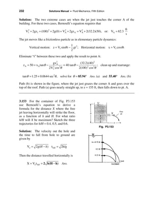 232                         Solutions Manual • Fluid Mechanics, Fifth Edition


Solution: The two extreme cases are when the jet just touches the corner A of the
building. For these two cases, Bernoulli’s equation requires that
                                                                                         ft
      V1 + 2gz1 = (100)2 + 2g(0) = VA + 2gz A = VA + 2(32.2)(50), or: VA = 82.3
       2                            2            2
                                                                                         s
The jet moves like a frictionless particle as in elementary particle dynamics:
                                        1
        Vertical motion: z = V1 sinθ t − gt 2 ; Horizontal motion: x = V1 cosθ t
                                        2

Eliminate “t” between these two and apply the result to point A:

                              gx 2                  (32.2)(40)2
   z A = 50 = x A tan θ −        A
                                      = 40 tan θ −               ; clean up and rearrange:
                            2V1 cos2θ
                              2
                                                   2(100)2 cos2θ

  tan θ = 1.25 + 0.0644 sec 2θ , solve for θ = 85.94°           Ans. (a) and 55.40°   Ans. (b)

Path (b) is shown in the figure, where the jet just grazes the corner A and goes over the
top of the roof. Path (a) goes nearly straight up, to z = 155 ft, then falls down to pt. A.



3.153 For the container of Fig. P3.153
use Bernoulli’s equation to derive a
formula for the distance X where the free
jet leaving horizontally will strike the floor,
as a function of h and H. For what ratio
h/H will X be maximum? Sketch the three
trajectories for h/H = 0.4, 0.5, and 0.6.
                                                                        Fig. P3.153
Solution: The velocity out the hole and
the time to fall from hole to ground are
given by

       Vo = 2g(H − h)         t fall = 2h/g

Then the distance travelled horizontally is

      X = Vo t fall = 2 h(H − h)       Ans.
 