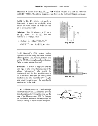 Chapter 3 • Integral Relations for a Control Volume         233

Maximum X occurs at h = H/2, or Xmax = H. When h = 0.25H or 0.75H, the jet travels
out to H = 0.866H. These three trajectories are shown in the sketch on the previous page.


3.154 In Fig. P3.154 the exit nozzle is
horizontal. If losses are negligible, what
should the water level h cm be for the free
jet to just clear the wall?

Solution: The fall distance is 0.3 m =
(1/2)gt2, hence t = [2(0.3)/g]. The exit
velocity is V = √(2gh). Then

 x = 0.4 m = Vo t = (2gh)1/2 [2(0.3)/g]1/2
                                                                      Fig. P3.154
   = 2(0.3h)1/ 2 , or: h ≈ 0.133 m        Ans.



3.155 Bernoulli’s 1738 treatise Hydro-
dynamica contains many excellent sketches
of flow patterns. One, however, redrawn here
as Fig. P3.155, seems physically misleading.
What is wrong with the drawing?

Solution: If friction is neglected and the
exit pipe is fully open, then pressure in the
closed “piezometer” tube would be
atmospheric and the fluid would not rise at
all in the tube. The open jet coming from                             Fig. P3.155
the hole in the tube would have V ≈ √(2gh)
and would rise up to nearly the same height
as the water in the tank.


3.156 A blimp cruises at 75 mi/h through
sea-level standard air. A differential pressure
transducer connected between the nose and the
side of the blimp registers 950 Pa. Estimate
(a) the absolute pressure at the nose and (b) the
absolute velocity of the air near the blimp side.
 