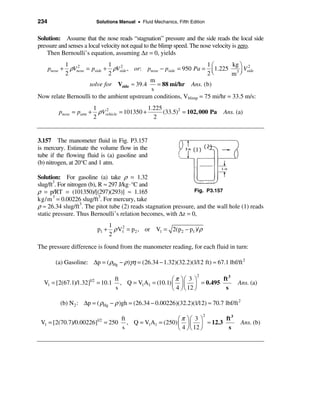 234                          Solutions Manual • Fluid Mechanics, Fifth Edition


Solution: Assume that the nose reads “stagnation” pressure and the side reads the local side
pressure and senses a local velocity not equal to the blimp speed. The nose velocity is zero.
    Then Bernoulli’s equation, assuming ∆z = 0, yields
          1 2               1 2                                    1æ        kg ö 2
            ρVnose = pside + ρVside , or: pnose − pside = 950 Pa = ç 1.225 3 ÷ Vside
      pnose +
          2                 2                                      2è       m ø
                                            m
                    solve for Vside ≈ 39.4    = 88 mi/hr Ans. (b)
                                            s
Now relate Bernoulli to the ambient upstream conditions, Vblimp = 75 mi/hr = 33.5 m/s:
                           1                      1.225
          pnose = patm +     ρVvehicle = 101350 +
                                2
                                                        (33.5)2 = 102, 000 Pa     Ans. (a)
                           2                        2


3.157 The manometer fluid in Fig. P3.157
is mercury. Estimate the volume flow in the
tube if the flowing fluid is (a) gasoline and
(b) nitrogen, at 20°C and 1 atm.

Solution: For gasoline (a) take ρ = 1.32
slug/ft3. For nitrogen (b), R ≈ 297 J/kg ⋅ °C and
ρ = p/RT = (101350)/[(297)(293)] ≈ 1.165                        Fig. P3.157
kg/m = 0.00226 slug/ft . For mercury, take
       3                    3

ρ ≈ 26.34 slug/ft3. The pitot tube (2) reads stagnation pressure, and the wall hole (1) reads
static pressure. Thus Bernoulli’s relation becomes, with ∆z = 0,
                                    1
                             p1 +     ρ V1 = p 2 , or V1 = 2(p2 − p1 )/ ρ
                                         2
                                    2

The pressure difference is found from the manometer reading, for each fluid in turn:

         (a) Gasoline: ∆p = ( ρHg − ρ )γη = (26.34 − 1.32)(32.2)(1/12 ft) ≈ 67.1 lbf/ft 2

                                                        æ π öæ 3 ö
                                                                          2
                                   ft                                   ft 3
  V1 = [2(67.1)/1.32]  1/2
                             = 10.1 , Q = V1A1 = (10.1) ç ÷ ç ÷ = 0.495                Ans. (a)
                                   s                    è 4 ø è 12 ø     s

           (b) N 2 : ∆p = ( ρHg − ρ )gh = (26.34 − 0.00226)(32.2)(1/12) ≈ 70.7 lbf/ft 2

                                                            æ π öæ 3 ö
                                                                              2
                                        ft                                 ft 3
 V1 = [2(70.7)/0.00226]      1/2
                                   = 250 , Q = V1A1 = (250) ç ÷ ç ÷ ≈ 12.3                Ans. (b)
                                        s                   è 4 ø è 12 ø    s
 