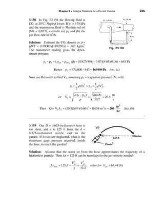 Chapter 3 • Integral Relations for a Control Volume                          235


3.158 In Fig. P3.158 the flowing fluid is
CO2 at 20°C. Neglect losses. If p1 = 170 kPa
and the manometer fluid is Meriam red oil
(SG = 0.827), estimate (a) p2 and (b) the
gas flow rate in m3/h.

Solution: Estimate the CO2 density as ρ =
p/RT = (170000)/[189(293)] ≈ 3.07 kg/m3.
                                                                          Fig. P3.158
The manometer reading gives the down-
stream pressure:

           p1 − p 2 = ( ρoil − ρCO2 )gh = [0.827(998) − 3.07](9.81)(0.08) ≈ 645 Pa

                   Hence p2 = 170,000 − 645 ≈ 169400 Pa                   Ans. (a)

Now use Bernoulli to find V2, assuming p1 ≈ stagnation pressure (V1 = 0):

                                        1              1
                                 p1 +     ρ (0)2 ≈ p2 + ρ V 2 ,
                                                            2
                                        2              2

                                     2(p1 − p 2 )   2(645)        m
                       or: V2 =                   =        ≈ 20.5
                                         ρ           3.07         s

                                                                m3
        Then Q = V2 A 2 = (20.5)(π /4)(0.06) = 0.058 m /s ≈ 209
                                                       2            3
                                                                                         Ans. (b)
                                                                hr



3.159 Our D = 0.625-in-diameter hose is
too short, and it is 125 ft from the d =
0.375-in-diameter nozzle exit to the
garden. If losses are neglected, what is the
minimum gage pressure required, inside
the hose, to reach the garden?

Solution: Assume that the water jet from the hose approximates the trajectory of a
frictionless particle. Then ∆x = 125 ft can be translated to the jet velocity needed:
                                     2            2
                                   V jet       V jet
                ∆xmax = 125 ft =           =           , solve for V jet = 63.44 ft /s
                                    g          32.2
 