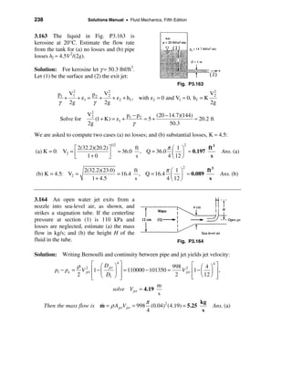 238                      Solutions Manual • Fluid Mechanics, Fifth Edition


3.163 The liquid in Fig. P3.163 is
kerosine at 20°C. Estimate the flow rate
from the tank for (a) no losses and (b) pipe
losses hf ≈ 4.5V 2/(2g).

Solution: For kerosine let γ = 50.3 lbf/ft3.
Let (1) be the surface and (2) the exit jet:
                                                                      Fig. P3.163
                2            2
            p1 V1        p2 V2                                               V2
              +   + z1 =   +   + z 2 + h f , with z2 = 0 and V1 ≈ 0, h f = K
                                                                              2
            γ 2g         γ 2g                                                2g

                         V2                    p1 − p 2      (20 − 14.7)(144)
                              (1 + K) = z1 +            = 5+                  ≈ 20.2 ft
                          2
            Solve for
                         2g                       γ                50.3

We are asked to compute two cases (a) no losses; and (b) substantial losses, K ≈ 4.5:

                                                            πæ 1ö
                                     1/2                                 2
                é 2(32.2)(20.2) ù                ft                      ft 3
(a) K = 0: V2 = ê               ú          = 36.0 , Q = 36.0 ç ÷ ≈ 0.197                  Ans. (a)
                ë     1+ 0      û                s          4 è 12 ø      s

                                                       πæ 1ö
                                                                        2
                        2(32.2)(23.0)       ft                      ft 3
(b) K = 4.5: V2 =                     = 16.4 , Q = 16.4 ç ÷ ≈ 0.089                       Ans. (b)
                           1 + 4.5          s          4 è 12 ø      s


3.164 An open water jet exits from a
nozzle into sea-level air, as shown, and
strikes a stagnation tube. If the centerline
pressure at section (1) is 110 kPa and
losses are neglected, estimate (a) the mass
flow in kg/s; and (b) the height H of the
fluid in the tube.                                                    Fig. P3.164

Solution: Writing Bernoulli and continuity between pipe and jet yields jet velocity:

                   ρ 2 é æ D jet ö ù                         998 2 é æ 4 ö ù
                                   4                                           4
          p1 − pa = V jet ê1 − ç  ÷ ú = 110000 − 101350 =        V jet ê1 − ç ÷ ú ,
                   2      ê è D1 ø û
                          ë          ú                        2        ê è 12 ø ú
                                                                       ë         û
                                                      m
                                 solve V jet = 4.19
                                                      s
                                                  π                        kg
      Then the mass flow is m = ρ A jetV jet = 998 (0.04)2 (4.19) = 5.25
                               &                                               Ans. (a)
                                                  4                          s
 