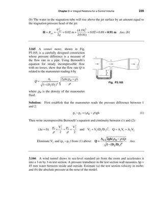 Chapter 3 • Integral Relations for a Control Volume                     239

(b) The water in the stagnation tube will rise above the jet surface by an amount equal to
the stagnation pressure head of the jet:

                        V2             (4.19)2
           H = R jet   +    = 0.02 m +         = 0.02 + 0.89 = 0.91 m
                         jet
                                                                                     Ans. (b)
                         2g            2(9.81)



3.165 A venturi meter, shown in Fig.
P3.165, is a carefully designed constriction
whose pressure difference is a measure of
the flow rate in a pipe. Using Bernoulli’s
equation for steady incompressible flow
with no losses, show that the flow rate Q is
related to the manometer reading h by

               A2                2 gh( ρ M − ρ )
    Q=
          1 − ( D2 /D1 )   4            ρ                                   Fig. P3.165


where ρM is the density of the manometer
fluid.

Solution: First establish that the manometer reads the pressure difference between 1
and 2:

                                            p1 − p2 = ( ρM − ρ )gh                                     (1)

Then write incompressible Bernoulli’s equation and continuity between (1) and (2):
                      2        2
                 p1 V1 p2 V 2
       (∆z = 0):   +    ≈   +                      and V2 = V1 (D1 /D2 )2 , Q = A1V1 = A 2 V2
                 ρ   2    ρ   2

                                                                     A 2 2gh( ρM − ρ )/ρ
      Eliminate V2 and (p1 − p2 ) from (1) above: Q =                                           Ans.
                                                                          1 − (D2 /D1 )4



3.166 A wind tunnel draws in sea-level standard air from the room and accelerates it
into a 1-m by 1-m test section. A pressure transducer in the test section wall measures ∆p =
45 mm water between inside and outside. Estimate (a) the test section velocity in mi/hr;
and (b) the absolute pressure at the nose of the model.
 