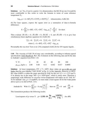 24                          Solutions Manual • Fluid Mechanics, Fifth Edition


Solution: (a) Yes, if you’re a purist: A is dimensionless, but B,C,D are not. It would be
more comfortable to this writer to write the formula in terms of some reference
temperature To:

         log10 µ ≈ A + B(To /T) + C(T/To ) + D(T/To )2 , (dimensionless A,B,C,D)

(b) For least squares, express the square error as a summation of data-vs-formula
differences:
                    N                                                N
                                                                2
               E = å é A + B/Ti + CTi + DT 2 − log10 µ i ù = å f 2
                     ë                     i             û       i          for short.
                    i =1                                            i =1

Then evaluate ∂ E /∂ A = 0, ∂ E /∂ B = 0, ∂ E /∂ C = 0, and ∂ E /∂ D = 0, to give four
simultaneous linear algebraic equations for (A,B,C,D):
                           å fi = 0; å fi /Ti = 0; å fi Ti = 0; å fi T 2 = 0,
                                                                       i

                             where fi = A + B/Ti + CTi + DTi2 − log10 µ i
Presumably this was how Yaws et al. [34] computed (A,B,C,D) for 355 organic liquids.


1.44 The viscosity of SAE 30 oil may vary considerably, according to industry-agreed
specifications [SAE Handbook, Ref. 26]. Comment on the following data and fit the data
to Andrade’s equation from Prob. 1.41.

       T, °C:                 0          20          40         60         80        100
       µSAE30, kg/m · s:      2.00       0.40        0.11       0.042      0.017     0.0095

Solution: At lower temperatures, 0°C < T < 60°C, these values are up to fifty per cent
higher than the curve labelled “SAE 30 Oil” in Fig. A-1 of the Appendix. However, at 100°C,
the value 0.0095 is within the range specified by SAE for this oil: 9.3 < ν < 12.5 mm2/s,
if its density lies in the range 760 < ρ < 1020 kg/m3, which it surely must. Therefore a
surprisingly wide difference in viscosity-versus-temperature still makes an oil “SAE 30.”
To fit Andrade’s law, µ ≈ A exp(B/T), we must make a least-squares fit for the 6 data points
above (just as we did in Prob. 1.41):
                                                         2
                                é  6
                                           æ B öù           ∂E         ∂E
     Andrade fit: With E = å ê µ i − A exp ç ÷ ú , then set    = 0 and    =0
                           i =1 ë          è Ti ø û         ∂A         ∂B
This formulation produces the following results:

                                                             kg       æ 6245 K ö
       Least-squares of µ versus T: µ ≈ 2.35E−10                  exp ç
                                                                      è T° K ÷
                                                                                    Ans. (#1)
                                                             m⋅ s              ø
 