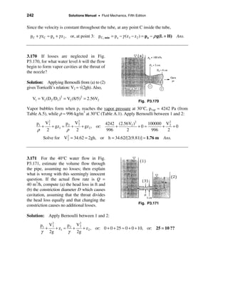 242                      Solutions Manual • Fluid Mechanics, Fifth Edition


Since the velocity is constant throughout the tube, at any point C inside the tube,
  p C + γ z C ≈ pa + γ z 2 , or, at point 3: p C, min = pa − γ (z3 − z 2 ) = pa − ρ g(L + H) Ans.



3.170 If losses are neglected in Fig.
P3.170, for what water level h will the flow
begin to form vapor cavities at the throat of
the nozzle?

Solution: Applying Bernoulli from (a) to (2)
gives Torricelli’s relation: V2 = √(2gh). Also,

   V1 = V2 (D2 /D1 )2 = V2 (8/5)2 = 2.56V2
                                                                     Fig. P3.170

Vapor bubbles form when p1 reaches the vapor pressure at 30°C, pvap ≈ 4242 Pa (from
Table A.5), while ρ ≈ 996 kg/m3 at 30°C (Table A.1). Apply Bernoulli between 1 and 2:
           2              2
      p1 V 1        p    V2              4242 (2.56V2 )2               2
                                                              100000 V 2
        +    + gz1 ≈ 2 +    + gz 2 , or:     +           +0 ≈       +    +0
      ρ   2          ρ   2               996      2             996   2
         Solve for V 2 = 34.62 = 2gh, or h = 34.62/[2(9.81)] ≈ 1.76 m
                     2                                                              Ans.



3.171 For the 40°C water flow in Fig.
P3.171, estimate the volume flow through
the pipe, assuming no losses; then explain
what is wrong with this seemingly innocent
question. If the actual flow rate is Q =
40 m3/h, compute (a) the head loss in ft and
(b) the constriction diameter D which causes
cavitation, assuming that the throat divides
the head loss equally and that changing the
                                                                     Fig. P3.171
constriction causes no additional losses.

Solution: Apply Bernoulli between 1 and 2:
             2            2
        p1 V 1        p2 V2
          +    + z1 ≈   +   + z 2 , or: 0 + 0 + 25 ≈ 0 + 0 + 10, or: 25 = 10 ??
        γ 2g          γ 2g
 