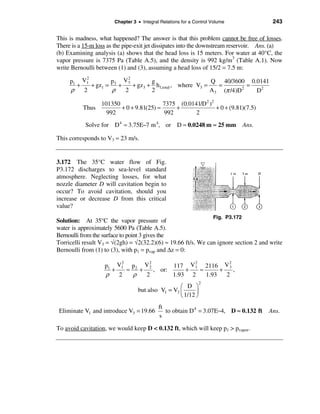 Chapter 3 • Integral Relations for a Control Volume                243

This is madness, what happened? The answer is that this problem cannot be free of losses.
There is a 15-m loss as the pipe-exit jet dissipates into the downstream reservoir. Ans. (a)
(b) Examining analysis (a) shows that the head loss is 15 meters. For water at 40°C, the
vapor pressure is 7375 Pa (Table A.5), and the density is 992 kg/m3 (Table A.1). Now
write Bernoulli between (1) and (3), assuming a head loss of 15/2 = 7.5 m:
          2              2
     p1 V1         p    V3        g                       Q 40/3600 0.0141
       +    + gz1 = 3 +    + gz3 + h f,total , where V3 =   =         =
     ρ   2          ρ   2         2                       A3 (π /4)D2   D2

                  101350                  7375 (0.0141/D2 )2
          Thus           + 0 + 9.81(25) ≈     +              + 0 + (9.81)(7.5)
                    992                   992        2
           Solve for D 4 ≈ 3.75E−7 m 4, or D ≈ 0.0248 m ≈ 25 mm                   Ans.

This corresponds to V3 ≈ 23 m/s.


3.172 The 35°C water flow of Fig.
P3.172 discharges to sea-level standard
atmosphere. Neglecting losses, for what
nozzle diameter D will cavitation begin to
occur? To avoid cavitation, should you
increase or decrease D from this critical
value?
                                                                    Fig. P3.172
Solution: At 35°C the vapor pressure of
water is approximately 5600 Pa (Table A.5).
Bernoulli from the surface to point 3 gives the
Torricelli result V3 = √(2gh) = √2(32.2)(6) ≈ 19.66 ft/s. We can ignore section 2 and write
Bernoulli from (1) to (3), with p1 = pvap and ∆z = 0:
                        2        2             2           2
                   p1 V1 p2 V 2          117 V 1 2116 V 3
                     +    ≈   +    , or:     +   ≈      +    ,
                   ρ   2    ρ   2        1.93 2    1.93   2
                                                              2
                                                  æ D ö
                                 but also V1 = V3 ç      ÷
                                                  è 1/12 ø
                                           ft
 Eliminate V1 and introduce V3 = 19.66        to obtain D 4 = 3.07E−4, D ≈ 0.132 ft      Ans.
                                           s

To avoid cavitation, we would keep D < 0.132 ft, which will keep p1 > pvapor.
 