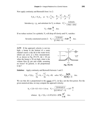 Chapter 3 • Integral Relations for a Control Volume                    245

Now apply continuity and Bernoulli from 1 to 2:
                                                                    2        2
                                                     1         p1 V 1 pa V 2
                   V1A1 = V2 A 2 , or V1 =             V2 ;      +    ≈   +
                                                     4         ρ   2    ρ   2
                                                                               2(28.65)
          Introduce p1 − pa and substitute for V1 to obtain V 2 =                           ,
                                                                             1.94(1 − 1/16)
                                                              2


                                                        ft
                                           V2 = 5.61           Ans.
                                                        s
If we reduce section 2 to a pinhole, V2 will drop off slowly until V1 vanishes:

                                                               2(28.65)          ft
           Severely constricted section 2: V2 =                           ≈ 5.43          Ans.
                                                              1.94(1 − 0)        s



3.175 If the approach velocity is not too
high, a hump in the bottom of a water
channel causes a dip ∆h in the water level,
which can serve as a flow measurement.
If, as shown in Fig. P3.175, ∆h = 10 cm
when the bump is 30 cm high, what is the
volume flow Q1 per unit width, assuming
no losses? In general, is ∆h proportional
                                                                         Fig. P3.175
to Q1?

Solution: Apply continuity and Bernoulli between 1 and 2:
                             2
                            V1             V2                                2g∆h
         V1h1 = V2 h 2 ;          + h1 ≈        + h 2 + H, solve V 2 ≈
                                            2
                                                                   1                       Ans.
                             2g            2g                            (h1 /h 2 ) − 1
                                                                           2
                                                                                2

We see that ∆h is proportional to the square of V1 (or Q1), not the first power. For the
given numerical data, we may compute the approach velocity:

                                                               2(9.81)(0.1)          m
              h 2 = 2.0 − 0.3 − 0.1 = 1.6 m; V1 =                             = 1.87
                                                              [(2.0/1.6) − 1]
                                                                        2
                                                                                     s
                                                                       m3
                   whence Q1 = V1h1 = (1.87)(2.0) ≈ 3.74                         Ans.
                                                                       s⋅m
 