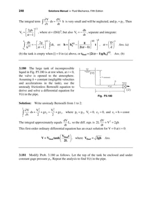 248                              Solutions Manual • Fluid Mechanics, Fifth Edition


                             ∂V     dV
The integral term        ò   ∂t
                                ds ≈ 1 h is very small and will be neglected, and p1 = p2.. Then
                                     dt
                  12
     é 2gh ù                                                   dh
V1 ≈ ê                 , where α = (D/d)4; but also V1 = −        , separate and integrate:
     ëα − 1ú
           û                                                   dt
                                                                             2
      h
           dh      é 2g ù
                              1/2 t               é 1/2 ì g ü1/2 ù             æDö
                                                                                   4

      ò    h1/2
                = −ê
                   ëα − 1 ú
                          û
                                 ò    dt, or: h = ê ho − í
                                                  ê
                                                                    ý tú , α = ç ÷
                                                         î 2(α − 1) þ ú        èdø
                                                                                              Ans. (a)
   ho                             o               ë                    û
(b) the tank is empty when [] = 0 in (a) above, or tfinal = [2(α − 1)g/ho]1/2. Ans. (b)



3.180 The large tank of incompressible
liquid in Fig. P3.180 is at rest when, at t = 0,
the valve is opened to the atmosphere.
Assuming h ≈ constant (negligible velocities
and accelerations in the tank), use the
unsteady frictionless Bernoulli equation to
derive and solve a differential equation for
V(t) in the pipe.                                                            Fig. P3.180

Solution: Write unsteady Bernoulli from 1 to 2:

          ∂V
  2                2           2
                  V2          V1
  ò       ∂t
             ds +
                  2
                     + gz 2 ≈
                              2
                                 + gz1 , where p1 = p2 , V1 ≈ 0, z 2 ≈ 0, and z1 = h = const
  1

                                     dV                             dV
The integral approximately equals        L, so the diff. eqn. is 2L    + V 2 = 2gh
                                      dt                            dt
This first-order ordinary differential equation has an exact solution for V = 0 at t = 0:

                                         æV tö
                         V = Vfinal tanh ç final ÷ , where Vfinal = 2gh              Ans.
                                         è 2L ø



3.181 Modify Prob. 3.180 as follows. Let the top of the tank be enclosed and under
constant gage pressure po. Repeat the analysis to find V(t) in the pipe.
 