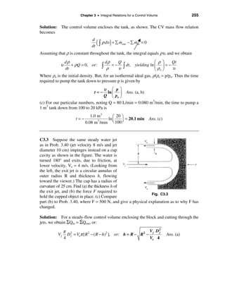 Chapter 3 • Integral Relations for a Control Volume                  255

Solution: The control volume encloses the tank, as shown. The CV mass flow relation
becomes
                                d
                                dt
                                     ( ò ρ dυ ) + å m
                                                    &
                                                    out   − å min = 0
                                                              &

Assuming that ρ is constant throughout the tank, the integral equals ρυ, and we obtain
                dρ                     dρ      Q                    æ ρ ö     Qt
            υ
                dt
                   + ρ Q = 0, or:   ò ρ υ  = − ò dt , yielding ln ç ÷ = −
                                                                    è ρo ø     υ
Where ρo is the initial density. But, for an isothermal ideal gas, ρ/ρo = p/po. Thus the time
required to pump the tank down to pressure p is given by
                                    υ æ pö
                                  t=− ln ç ÷ Ans. (a, b)
                                    Q è po ø
(c) For our particular numbers, noting Q = 80 L/min = 0.080 m3/min, the time to pump a
1 m3 tank down from 100 to 20 kPa is
                               1.0 m 3    æ 20 ö
                      t=−              ln ç    ÷ = 20.1 min             Ans. (c)
                            0.08 m /min è 100 ø
                                   3




C3.3 Suppose the same steady water jet
as in Prob. 3.40 (jet velocity 8 m/s and jet
diameter 10 cm) impinges instead on a cup
cavity as shown in the figure. The water is
turned 180° and exits, due to friction, at
lower velocity, Ve = 4 m/s. (Looking from
the left, the exit jet is a circular annulus of
outer radius R and thickness h, flowing
toward the viewer.) The cup has a radius of
curvature of 25 cm. Find (a) the thickness h of
the exit jet, and (b) the force F required to
                                                               Fig. C3.3
hold the cupped object in place. (c) Compare
part (b) to Prob. 3.40, where F = 500 N, and give a physical explanation as to why F has
changed.

Solution: For a steady-flow control volume enclosing the block and cutting through the
jets, we obtain ΣQin = ΣQout, or:

               π 2                                                 V j D2
                 D j = Veπ [ R 2 − ( R − h )2 ], or: h = R − R 2 −
                                                                        j
          Vj                                                                       Ans. (a)
               4                                                   Ve 4
 