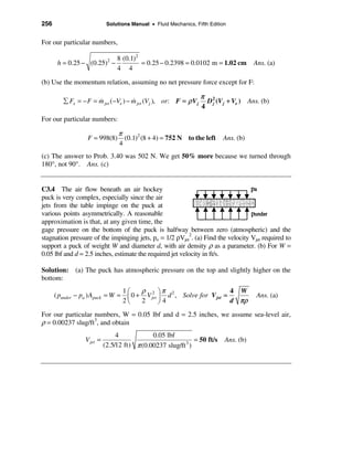 256                          Solutions Manual • Fluid Mechanics, Fifth Edition


For our particular numbers,

                           8 (0.1)2
       h = 0.25 − (0.25) −   2
                                    = 0.25 − 0.2398 = 0.0102 m = 1.02 cm                Ans. (a)
                           4 4

(b) Use the momentum relation, assuming no net pressure force except for F:

                                                                   π 2
         å Fx = − F = m jet (−Ve ) − m jet (V j ), or: F = ρ V j
                      &              &                               D j (V j + Ve ) Ans. (b)
                                                                   4
For our particular numbers:

                                 π
                   F = 998(8)      (0.1)2 (8 + 4) = 752 N to the left       Ans. (b)
                                 4
(c) The answer to Prob. 3.40 was 502 N. We get 50% more because we turned through
180°, not 90°. Ans. (c)


C3.4 The air flow beneath an air hockey
puck is very complex, especially since the air
jets from the table impinge on the puck at
various points asymmetrically. A reasonable
approximation is that, at any given time, the
gage pressure on the bottom of the puck is halfway between zero (atmospheric) and the
stagnation pressure of the impinging jets, po = 1/2 ρVjet2. (a) Find the velocity Vjet required to
support a puck of weight W and diameter d, with air density ρ as a parameter. (b) For W =
0.05 lbf and d = 2.5 inches, estimate the required jet velocity in ft/s.

Solution: (a) The puck has atmospheric pressure on the top and slightly higher on the
bottom:
                                    1æ    ρ 2 öπ 2                       4 W
      ( punder − pa ) Apuck = W =    ç 0 + V jet ÷ d , Solve for V jet =                 Ans. (a)
                                    2è    2      ø4                      d πρ

For our particular numbers, W = 0.05 lbf and d = 2.5 inches, we assume sea-level air,
ρ = 0.00237 slug/ft3, and obtain
                                 4            0.05 lbf
                  V jet =                                      = 50 ft/s     Ans. (b)
                            (2.5/12 ft) π (0.00237 slug/ft 3 )
 