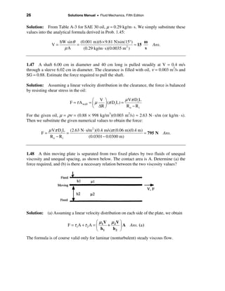 26                     Solutions Manual • Fluid Mechanics, Fifth Edition


Solution: From Table A-3 for SAE 30 oil, µ ≈ 0.29 kg/m · s. We simply substitute these
values into the analytical formula derived in Prob. 1.45:

                   hW sin θ (0.001 m)(6 × 9.81 N)sin(15°)      m
              V=           =                              ≈ 15             Ans.
                     µA       (0.29 kg/m ⋅ s)(0.0035 m )
                                                      2
                                                               s


1.47 A shaft 6.00 cm in diameter and 40 cm long is pulled steadily at V = 0.4 m/s
through a sleeve 6.02 cm in diameter. The clearance is filled with oil, ν = 0.003 m2/s and
SG = 0.88. Estimate the force required to pull the shaft.

Solution: Assuming a linear velocity distribution in the clearance, the force is balanced
by resisting shear stress in the oil:

                                        æ V ö              µ Vπ Di L
                         F = τ A wall = ç µ  ÷ (π D i L) =
                                        è ∆R ø              Ro − Ri

For the given oil, µ = ρν = (0.88 × 998 kg/m3)(0.003 m2/s) ≈ 2.63 N · s/m (or kg/m · s).
Then we substitute the given numerical values to obtain the force:

             µ Vπ D i L (2.63 N ⋅ s/m 2 )(0.4 m/s)π (0.06 m)(0.4 m)
        F=             =                                            ≈ 795 N Ans.
              Ro − Ri               (0.0301 − 0.0300 m)


1.48 A thin moving plate is separated from two fixed plates by two fluids of unequal
viscosity and unequal spacing, as shown below. The contact area is A. Determine (a) the
force required, and (b) is there a necessary relation between the two viscosity values?




Solution: (a) Assuming a linear velocity distribution on each side of the plate, we obtain

                                          æµ V µ Vö
                       F = τ 1A + τ 2 A = ç 1 + 2 ÷ A          Ans. (a )
                                          è h1  h2 ø

The formula is of course valid only for laminar (nonturbulent) steady viscous flow.
 