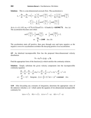 262                     Solutions Manual • Fluid Mechanics, Fifth Edition


Solution: This is a one-dimensional unsteady flow. The acceleration is

                ∂u    ∂u     æ    x öU      æ Ut ö  æ    x öæ U ö   æ Ut ö
         ax =      +u    = U ç 1 − ÷ sech 2 ç ÷ − U ç 1 − ÷ ç ÷ tanhç ÷
                ∂t    ∂x     è 2L ø L       è Lø    è 2L ø è 2L ø   è Lø

                           U2 æ    x öé     2 æ Ut ö 1  æ Ut ö ù
                         =    ç1 −   ÷ êsech ç ÷ − tanh ç ÷ ú
                           L è 2L ø ë         è L ø 2   è L øû

At (x, t) = (L, L/U), ax = (U2/L)(1/2)[sech2(1) – 0.5tanh(1)] ≈ 0.0196U2/L Ans. (a)
The acceleration becomes zero when

                           æ Ut ö 1     æ Ut ö     1      æ 2Ut ö
                    sech 2 ç ÷ = tanh ç ÷ , or       sinh ç       = 2,
                           è Lø 2       è Lø       2      è L ÷ ø
                                     Ut
                                 or:     ≈ 1.048 Ans. (b)
                                     L
The acceleration starts off positive, then goes through zero and turns negative as the
negative convective acceleration overtakes the decaying positive local acceleration.


4.9 An idealized incompressible flow has the proposed three-dimensional velocity
distribution
                                   V = 4xy2i + f(y)j – zy2k
Find the appropriate form of the function f(y) which satisfies the continuity relation.

Solution: Simply substitute the given velocity components into the incompressible
continuity equation:
             ∂u ∂ v ∂ w ∂                      ∂f ∂                       df
                 +    +      =     (4 xy 2 ) +    + (− zy 2 ) = 4 y 2 + − y 2 = 0
             ∂ x ∂ y ∂z ∂ x                    ∂ y ∂z                     dy
              df
         or:      = −3 y 2 . Integrate: f ( y) = ò (−3 y 2 )dy = − y 3 + constant Ans.
              dy



4.10 After discarding any constants of integration, determine the appropriate value of
the unknown velocities u or v which satisfy the equation of two-dimensional incompressible
continuity for:

                 (a) u = x2y; (b) v = x2y; (c) u = x2 – xy; (d) v = y2 – xy
 