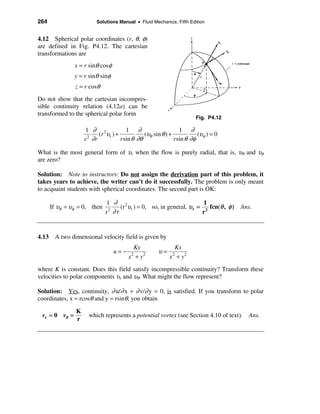 264                     Solutions Manual • Fluid Mechanics, Fifth Edition


4.12 Spherical polar coordinates (r, θ, φ)
are defined in Fig. P4.12. The cartesian
transformations are
               x = r sinθ cosφ
               y = r sinθ sinφ
               z = r cosθ
Do not show that the cartesian incompres-
sible continuity relation (4.12a) can be
transformed to the spherical polar form
                                                                     Fig. P4.12

                    1 ∂ 2            1 ∂                      1 ∂
                        (r υr ) +            (υθ sin θ ) +            (υφ ) = 0
                   r ∂r
                     2
                                  r sin θ ∂θ               r sin θ ∂φ

What is the most general form of υr when the flow is purely radial, that is, υθ and υφ
are zero?

Solution: Note to instructors: Do not assign the derivation part of this problem, it
takes years to achieve, the writer can’t do it successfully. The problem is only meant
to acquaint students with spherical coordinates. The second part is OK:

                             1 ∂ 2                                   1
      If υθ = υφ = 0, then        (r υr ) = 0, so, in general, υ r = 2 fcn(θ , φ )   Ans.
                             r ∂r
                              2
                                                                    r


4.13 A two dimensional velocity field is given by
                                         Ky                Kx
                                 u=−                υ=
                                       x + y2
                                        2
                                                         x + y2
                                                          2


where K is constant. Does this field satisfy incompressible continuity? Transform these
velocities to polar components υr and υθ. What might the flow represent?

Solution: Yes, continuity, ∂ u/∂ x + ∂ v/∂ y = 0, is satisfied. If you transform to polar
coordinates, x = rcosθ and y = rsinθ, you obtain

               K
 vr = 0 vθ =         which represents a potential vortex (see Section 4.10 of text). Ans.
               r
 