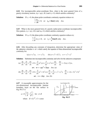 Chapter 4 • Differential Relations for a Fluid Particle          265

4.14 For incompressible polar-coordinate flow, what is the most general form of a
purely circulatory motion, υθ = υθ (r, θ, t) and υr = 0, which satisfies continuity?

Solution: If vr = 0, the plane polar coordinate continuity equation reduces to:
                         1 ∂ vθ
                                = 0, or: vθ = fcn(r) only Ans.
                         r ∂θ


4.15 What is the most general form of a purely radial polar-coordinate incompressible-
flow pattern, υr = υr(r, θ, t) and υθ = 0, which satisfies continuity?

Solution: If vθ = 0, the plane polar coordinate continuity equation reduces to:
                     1∂                        1
                           (rvr ) = 0, or: vr = fcn(θ ) only Ans.
                      r ∂r                     r


4.16 After discarding any constants of integration, determine the appropriate value of
the unknown velocities w or v which satisfy the equation of three-dimensional incompressible
continuity for:
               (a) u = x 2 yz, v = − y 2 x;       (b) u = x 2 + 3z 2 x, w = − z 3 + y 2

Solution: Substitute into incompressible continuity and solve for the unknown component:
        ∂u ∂ v ∂ w     ∂ 2          ∂               ∂w ∂w
  (a)      +   +   =0=    (x yz ) +    (− y 2 x ) +    ;    = −2 xyz + 2 yx,
        ∂ x ∂ y ∂z     ∂x           ∂y              ∂z   ∂z
                       or: w = − xyz 2 + 2 xyz         Ans. (a)
        ∂u ∂ v ∂ w     ∂ 2                ∂v ∂                  ∂v
  (b)     +   +    =0=    (x + 3z 2 x ) +    + ( − z 3 + y 2 );    = −2 x − 3z 2 + 3z 2
        ∂x ∂y ∂z       ∂x                 ∂ y ∂z                ∂y
                    or: v = − 2 xy Ans. (b)


4.17 A reasonable approximation for the
two-dimensional incompressible laminar
boundary layer on the flat surface in
Fig. P4.17 is
            æ 2 y y2 ö
        u =Uç − 2÷         for y ≤ δ
            èδ δ ø
                                                                          Fig. P4.17
          where δ ≈ Cx1/2 , C = const
 