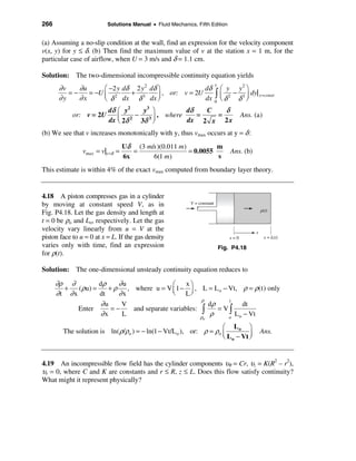 266                       Solutions Manual • Fluid Mechanics, Fifth Edition


(a) Assuming a no-slip condition at the wall, find an expression for the velocity component
v(x, y) for y ≤ δ. (b) Then find the maximum value of v at the station x = 1 m, for the
particular case of airflow, when U = 3 m/s and δ = 1.1 cm.

Solution: The two-dimensional incompressible continuity equation yields
                                                                          y
       ∂v    ∂u      æ −2 y dδ 2 y 2 dδ ö              dδ æ y y 2 ö
                                                                        dy| x =const
                                                       dx ò ç δ 2 δ 3 ÷
          =−    = −U ç 2      + 3         , or: v = 2U           −
       ∂y    ∂x      è δ dx δ dx ÷      ø                 0 è         ø
                       dδ æ y2      y3 ö          dδ    C    δ
            or: v = 2U    ç 2δ 2 − 3δ 3 ÷ , where dx = 2 x = 2 x                        Ans. (a)
                       dx è             ø
(b) We see that v increases monotonically with y, thus vmax occurs at y = δ :
                                  Uδ (3 m/s )(0.011 m)          m
                vmax = v|y =δ =      =                 = 0.0055                   Ans. (b)
                                  6x      6(1 m)                s
This estimate is within 4% of the exact vmax computed from boundary layer theory.


4.18 A piston compresses gas in a cylinder
by moving at constant speed V, as in                       V = constant
                                                                                                 p(t)
Fig. P4.18. Let the gas density and length at
t = 0 be ρo and Lo, respectively. Let the gas
velocity vary linearly from u = V at the                                                     x
piston face to u = 0 at x = L. If the gas density                                 x=0              x = L(t)
varies only with time, find an expression                                     Fig. P4.18
for ρ(t).

Solution: The one-dimensional unsteady continuity equation reduces to

      ∂ρ ∂         dρ    ∂u               æ    xö
        +   (ρu) =    + ρ , where u = V ç 1 − ÷ , L = L o − Vt, ρ = ρ(t) only
      ∂t ∂x        dt    ∂x               è Lø
                                                    ρ
                    ∂u                                dρ
                                                            t
                          V                                      dt
            Enter      =−   and separate variables: ò    = Vò
                   ∂x     L                         ρ
                                                       ρ    o
                                                              L o − Vt
                                                                 o

                                                                   æ Lo ö
        The solution is ln( ρ/ρo ) = − ln(1 − Vt/L o ), or: ρ = ρo ç                             Ans.
                                                                   è L o − Vt ÷
                                                                              ø


4.19 An incompressible flow field has the cylinder components υθ = Cr, υz = K(R2 – r2),
υr = 0, where C and K are constants and r ≤ R, z ≤ L. Does this flow satisfy continuity?
What might it represent physically?
 