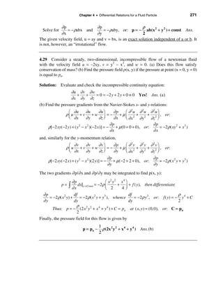Chapter 4 • Differential Relations for a Fluid Particle                   271


            ∂p                    ∂p                       ρ
  Solve for     = − ρabx and          = − ρaby, or: p = − ab(x 2 + y 2 ) + const Ans.
            ∂x                    ∂y                       2
The given velocity field, u = ay and v = bx, is an exact solution independent of a or b. It
is not, however, an “irrotational” flow.


4.29 Consider a steady, two-dimensional, incompressible flow of a newtonian fluid
with the velocity field u = –2xy, v = y2 – x2, and w = 0. (a) Does this flow satisfy
conservation of mass? (b) Find the pressure field p(x, y) if the pressure at point (x = 0, y = 0)
is equal to pa.

Solution: Evaluate and check the incompressible continuity equation:
                   ∂u ∂ v ∂ w
                      +    +      = 0 = −2 y + 2 y + 0 ≡ 0 Yes! Ans. (a )
                   ∂ x ∂ y ∂z
(b) Find the pressure gradients from the Navier-Stokes x- and y-relations:
                  æ ∂u        ∂u        ∂u ö      ∂p      æ ∂ 2u ∂ 2u ∂ 2u ö
               ρ ç u + v + w ÷ = − + µ ç 2 + 2 + 2 ÷ , or:
                  è ∂x        ∂y        ∂z ø      ∂x      è ∂x     ∂ y ∂z ø
                                                ∂p                      ∂p
     ρ[ −2 xy(−2 y) + ( y 2 − x 2 )(−2 x )] = −    + µ (0 + 0 + 0), or:      = −2 ρ( xy 2 + x 3 )
                                                ∂x                      ∂x
and, similarly for the y-momentum relation,
                   æ ∂v   ∂v  ∂vö   ∂p   æ ∂ 2v ∂ 2v ∂ 2v ö
                 ρ ç u + v + w ÷ = − + µ ç 2 + 2 + 2 ÷ , or:
                   è ∂x   ∂y  ∂z ø  ∂y   è ∂x   ∂ y ∂z ø
                                                 ∂p                       ∂p
     ρ[ −2 xy(−2 x ) + ( y 2 − x 2 )(2 y)] = −      + µ (−2 + 2 + 0), or:    = −2 ρ( x 2 y + y3 )
                                                 ∂y                       ∂y
The two gradients ∂ p/∂ x and ∂ p/∂ y may be integrated to find p(x, y):
                      ∂p                     æ x 2 y2 x 4 ö
              p=ò         dx|y = Const = −2ρ ç       + ÷ + f ( y), then differentiate:
                      ∂x                     è 2      4ø
  ∂p                   df                                   df                           ρ
      = −2 ρ( x 2 y) +     = −2ρ( x 2 y + y3 ), whence         = −2 ρ y3 , or: f ( y) = − y 4 + C
  ∂y                   dy                                   dy                           2
                         ρ
        Thus: p = − (2 x 2 y 2 + x 4 + y 4 ) + C = pa at ( x, y) = (0, 0), or: C = pa
                         2
Finally, the pressure field for this flow is given by
                                        1
                             p = pa −     ρ (2x 2 y 2 + x 4 + y 4 ) Ans. (b)
                                        2
 