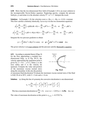 272                     Solutions Manual • Fluid Mechanics, Fifth Edition


4.30 Show that the two-dimensional flow field of Example 1.10 is an exact solution to
the incompressible Navier-Stokes equation. Neglecting gravity, compute the pressure
field p(x, y) and relate it to the absolute velocity V2 = u2 + v2. Interpret the result.

Solution: In Example 1.10, the velocities were u = Kx, v = –Ky, w = 0, K = constant.
This flow satisfies continuity identically. Let us try it in the two momentum equations:

        æ ∂u   ∂u ö                 ∂p          ∂p        ∂p
      ρ ç u + v ÷ = ρ[(Kx)K + 0] = − + µ∇2 u = − + 0, or:    = − ρK 2 x
        è ∂x   ∂yø                  ∂x          ∂x        ∂x
    æ ∂v     ∂vö                        ∂p           ∂p          ∂p
   ρçu    +v   ÷ = ρ [0 + (−Ky)(−K)] = − y + µ∇ v = − y + 0, or:
                                               2
                                                                    = − ρK2y
    è  ∂x    ∂yø                        ∂            ∂           ∂y
Integrate the two pressure gradients to obtain
               ρ                                 1
          p = − [(Kx)2 + (Ky)2 ] + const, or: p + ρ (u 2 + v 2 ) = const        Ans.
               2                                 2
The given velocity is an exact solution and the pressure satisfies Bernoulli’s equation.



4.31 According to potential theory (Chap. 8)
for the flow approaching a rounded two-
dimensional body, as in Fig. P4.31, the
velocity approaching the stagnation point is
given by u = U(1 – a2/x2), where a is the
nose radius and U is the velocity far
upstream. Compute the value and position
of the maximum viscous normal stress
                                                          Fig. P4.31
along this streamline. Is this also the position
of maximum fluid deceleration? Evaluate the maximum viscous normal stress if the fluid
is SAE 30 oil at 20°C, with U = 2 m/s and a = 6 cm.

Solution: (a) Along this line of symmetry the convective deceleration is one-dimensional:

                               ∂u     æ a2 ö æ 2a2 ö         æ a2 a 4 ö
                      ax = u      = U ç1 − 2 ÷ U ç 3 ÷ = 2U2 ç 3 − 5 ÷
                               ∂x     è x ø è x ø            èx x ø
                                         da x
 This has a maximum deceleration at           = 0, or at x = − √ (5/3) a = − 1.29a     Ans. (a)
                                         dx
The value of maximum deceleration at this point is a x,max = −0.372U 2/a.
 
