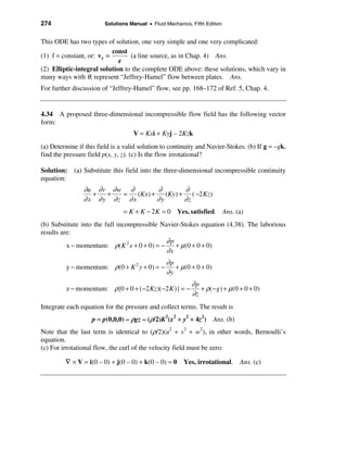 274                      Solutions Manual • Fluid Mechanics, Fifth Edition


This ODE has two types of solution, one very simple and one very complicated:
                            const
(1) f = constant, or: v r =       (a line source, as in Chap. 4) Ans.
                              r
(2) Elliptic-integral solution to the complete ODE above: these solutions, which vary in
many ways with θ, represent “Jeffrey-Hamel” flow between plates. Ans.
For further discussion of “Jeffrey-Hamel” flow, see pp. 168–172 of Ref. 5, Chap. 4.


4.34 A proposed three-dimensional incompressible flow field has the following vector
form:
                                    V = Kxi + Kyj – 2Kzk
(a) Determine if this field is a valid solution to continuity and Navier-Stokes. (b) If g = –gk,
find the pressure field p(x, y, z). (c) Is the flow irrotational?

Solution: (a) Substitute this field into the three-dimensional incompressible continuity
equation:
                ∂u ∂ v ∂ w ∂         ∂        ∂
                  +   +   =  (Kx ) +    (Ky) + ( −2 Kz )
                ∂x ∂y ∂z ∂x          ∂y       ∂z
                                = K + K − 2 K = 0 Yes, satisfied. Ans. (a)
(b) Substitute into the full incompressible Navier-Stokes equation (4.38). The laborious
results are:
                                              ∂p
          x − momentum: ρ( K 2 x + 0 + 0) = −    + µ (0 + 0 + 0)
                                              ∂x
                                                  ∂p
         y − momentum: ρ(0 + K 2 y + 0) = −          + µ (0 + 0 + 0)
                                                  ∂y
                                                             ∂p
          z − momentum: ρ{0 + 0 + (−2 Kz)( −2 K )} = −          + ρ(− g) + µ (0 + 0 + 0)
                                                             ∂z
Integrate each equation for the pressure and collect terms. The result is
                    p = p(0,0,0) – ρgz – (ρ/2)K2(x2 + y2 + 4z2) Ans. (b)
Note that the last term is identical to (ρ/2)(u2 + v2 + w2), in other words, Bernoulli’s
equation.
(c) For irrotational flow, the curl of the velocity field must be zero:

         ∇ × V = i(0 – 0) + j(0 – 0) + k(0 – 0) = 0 Yes, irrotational. Ans. (c)
 