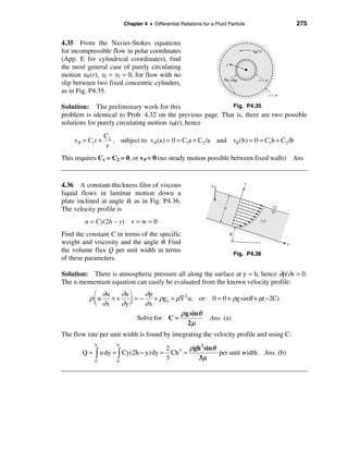 Chapter 4 • Differential Relations for a Fluid Particle                              275


4.35 From the Navier-Stokes equations
for incompressible flow in polar coordinates                                          υθ (r)
(App. E for cylindrical coordinates), find
                                                                       r
the most general case of purely circulating
motion υθ (r), υr = υz = 0, for flow with no
                                                                      No slip             r=a
slip between two fixed concentric cylinders,
as in Fig. P4.35.
                                                                                                 r=b

Solution: The preliminary work for this                      Fig. P4.35
problem is identical to Prob. 4.32 on the previous page. That is, there are two possible
solutions for purely circulating motion υθ(r), hence
                 C2
    vθ = C1r +      , subject to vθ (a) = 0 = C1a + C2 /a and vθ (b) = 0 = C1b + C2 /b
                  r
This requires C1 = C2 = 0, or vθ = 0 (no steady motion possible between fixed walls) Ans.


                                                                                  y
4.36 A constant-thickness film of viscous                       g
liquid flows in laminar motion down a
plate inclined at angle θ, as in Fig. P4.36.
The velocity profile is                                               h


        u = Cy(2h – y) v = w = 0                                                           (y)


Find the constant C in terms of the specific                               θ
weight and viscosity and the angle θ. Find                                                                x
the volume flux Q per unit width in terms
                                                                               Fig. P4.36
of these parameters.

Solution: There is atmospheric pressure all along the surface at y = h, hence ∂p/∂x = 0.
The x-momentum equation can easily be evaluated from the known velocity profile:
            æ ∂u   ∂u ö   ∂p
          ρ ç u + v ÷ = − + ρgx + µ∇2 u, or: 0 = 0 + ρg sinθ + µ(−2C)
            è ∂x   ∂yø    ∂x
                                      ρ g sinθ
                        Solve for C =          Ans. (a)
                                         2µ
The flow rate per unit width is found by integrating the velocity profile and using C:

                                            2 3 ρ gh 3 sinθ
            h        h
       Q = ò u dy = ò Cy(2h − y) dy =         Ch =          per unit width                     Ans. (b)
            0        0
                                            3       3µ
 