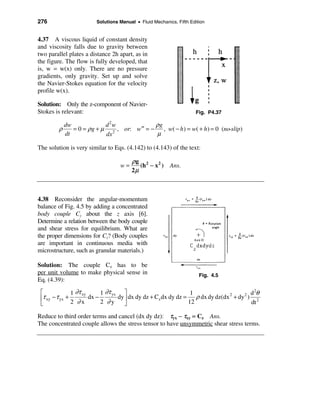 276                      Solutions Manual • Fluid Mechanics, Fifth Edition


4.37 A viscous liquid of constant density
and viscosity falls due to gravity between
two parallel plates a distance 2h apart, as in
the figure. The flow is fully developed, that
is, w = w(x) only. There are no pressure
gradients, only gravity. Set up and solve
the Navier-Stokes equation for the velocity
profile w(x).

Solution: Only the z-component of Navier-
Stokes is relevant:                                                   Fig. P4.37

            dw              d2w               ρg
        ρ      = 0 = ρ g + µ 2 , or: w ′′ = −    , w( − h ) = w( + h ) = 0 (no-slip)
            dt              dx                µ

The solution is very similar to Eqs. (4.142) to (4.143) of the text:

                                        ρg 2
                                   w=      (h − x 2 ) Ans.
                                        2µ



4.38 Reconsider the angular-momentum
balance of Fig. 4.5 by adding a concentrated
body couple Cz about the z axis [6].
Determine a relation between the body couple
and shear stress for equilibrium. What are
the proper dimensions for Cz? (Body couples
are important in continuous media with
microstructure, such as granular materials.)

Solution: The couple Cz has to be
per unit volume to make physical sense in                              Fig. 4.5
Eq. (4.39):

 é              1 ∂τ xy      1 ∂τ yx ù                            1                       d 2θ
 êτ xy − τ yx +         dx −        dy ú dx dy dz + Cz dx dy dz = ρ dx dy dz(dx 2 + dy 2 ) 2
 ë              2 ∂x         2 ∂y      û                         12                       dt

Reduce to third order terms and cancel (dx dy dz): τyx − τxy = Cz Ans.
The concentrated couple allows the stress tensor to have unsymmetric shear stress terms.
 