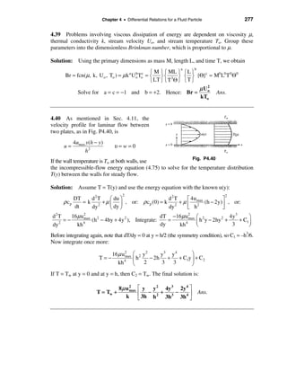 Chapter 4 • Differential Relations for a Fluid Particle                   277

4.39 Problems involving viscous dissipation of energy are dependent on viscosity µ,
thermal conductivity k, stream velocity Uo, and stream temperature To. Group these
parameters into the dimensionless Brinkman number, which is proportional to µ.

Solution: Using the primary dimensions as mass M, length L, and time T, we obtain
                                                                   a      b
                                         ì M ü ì ML ü ì L ü
       Br = fcn(µ, k, U o , To ) = µ k = í ý í 3 ý í ý {Θ}c = M0 L0 T 0Θ0
                                       a     b c
                                           U o To
                                         î LT þ î T Θ þ î T þ
                                                              µ Uo
                                                                 2
             Solve for a = c = −1 and b = +2. Hence: Br =          Ans.
                                                              kTo


4.40 As mentioned in Sec. 4.11, the
velocity profile for laminar flow between
two plates, as in Fig. P4.40, is
           4umax y(h − y)
      u=                      υ=w=0
                h2
                                                             Fig. P4.40
If the wall temperature is Tw at both walls, use
the incompressible-flow energy equation (4.75) to solve for the temperature distribution
T(y) between the walls for steady flow.

Solution: Assume T = T(y) and use the energy equation with the known u(y):
                                   2                                                     2
           DT    d2 T   æ du ö                 d2T    é 4u           ù
      ρ cp    = k 2 + µ ç ÷ , or: ρ c p (0) = k 2 + µ ê max (h − 2y) ú , or:
                                                           2
           dt    dy     è dy ø                 dy     ë h            û
d2 T    16µ u 2                                   dT −16 µ u2              æ 2             4y 3      ö
     =−       max
                  (h 2 − 4hy + 4y 2 ), Integrate:    =       max
                                                                           ç h y − 2hy 2 +      + C1 ÷
dy 2
          kh 4
                                                  dy   kh  4
                                                                           è                3        ø
Before integrating again, note that dT/dy = 0 at y = h/2 (the symmetry condition), so C1 = –h3/6.
Now integrate once more:

                           16 µ u 2 æ 2 y 2     y3 y 4       ö
                       T=−        max
                                      çh    − 2h +     + C1y ÷ + C2
                              kh 4 è     2      3   3        ø
If T = Tw at y = 0 and at y = h, then C2 = Tw. The final solution is:

                                 8µ u 2       é y y 2 4y 3 2y 4 ù
                      T = Tw +        max
                                              ê − 2 + 3 − 4ú                  Ans.
                                    k         ë 3h h  3h   3h û
 