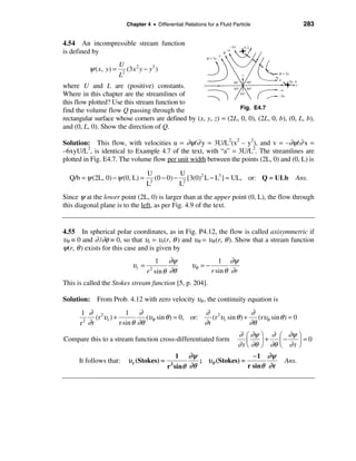 Chapter 4 • Differential Relations for a Fluid Particle                     283


4.54 An incompressible stream function
is defined by
                         U
          ψ ( x, y ) =    2
                            (3 x 2 y − y3 )
                         L
where U and L are (positive) constants.
Where in this chapter are the streamlines of
this flow plotted? Use this stream function to
find the volume flow Q passing through the                        Fig. E4.7
rectangular surface whose corners are defined by (x, y, z) = (2L, 0, 0), (2L, 0, b), (0, L, b),
and (0, L, 0). Show the direction of Q.

Solution: This flow, with velocities u = ∂ψ/∂ y = 3U/L2(x2 – y2), and v = –∂ψ/∂ x =
–6xyU/L2, is identical to Example 4.7 of the text, with “a” = 3U/L2. The streamlines are
plotted in Fig. E4.7. The volume flow per unit width between the points (2L, 0) and (0, L) is

                                      U           U
  Q/b = ψ (2L, 0) − ψ (0, L) =         2
                                         (0 − 0) − 2 [3(0)2 L − L3 ] = UL, or: Q = ULb             Ans.
                                      L           L
Since ψ at the lower point (2L, 0) is larger than at the upper point (0, L), the flow through
this diagonal plane is to the left, as per Fig. 4.9 of the text.


4.55 In spherical polar coordinates, as in Fig. P4.12, the flow is called axisymmetric if
υθ ≡ 0 and ∂ /∂φ ≡ 0, so that υr = υr(r, θ ) and υθ = υθ (r, θ ). Show that a stream function
ψ(r, θ ) exists for this case and is given by
                                          1 ∂ψ                      1 ∂ψ
                               υr =                     υθ = −
                                      r 2 sin θ ∂θ               r sin θ ∂ r
This is called the Stokes stream function [5, p. 204].

Solution: From Prob. 4.12 with zero velocity υφ , the continuity equation is
      1 ∂ 2             1 ∂                          ∂ 2                 ∂
           (r υr ) +            (υθ sin θ ) = 0, or:    (r υr sin θ ) +    (rυ sin θ ) = 0
      r ∂r
       2
                     r sin θ ∂θ                      ∂r                 ∂θ θ
                                                                             ∂ æ ∂ψ     ö ∂    æ ∂ψ    ö
Compare this to a stream function cross-differentiated form                             ÷+     ç−      ÷=0
                                                                             ∂ r ç ∂θ
                                                                                 è      ø ∂θ   è ∂r    ø
                                                 1 ∂ψ                     −1 ∂ψ
      It follows that:       υ r (Stokes) =             ; υθ (Stokes) =                         Ans.
                                              r sinθ ∂θ
                                               2
                                                                        r sinθ ∂ r
 