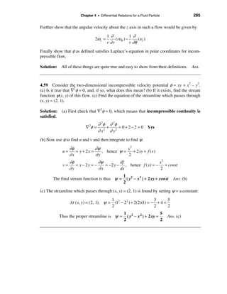 Chapter 4 • Differential Relations for a Fluid Particle                 285

Further show that the angular velocity about the z axis in such a flow would be given by
                                           1 ∂           1 ∂
                                  2ω z =        (rυθ ) −      (υr )
                                           r ∂r          r ∂θ
Finally show that φ as defined satisfies Laplace’s equation in polar coordinates for incom-
pressible flow.

Solution: All of these things are quite true and easy to show from their definitions. Ans.



4.59 Consider the two-dimensional incompressible velocity potential φ = xy + x2 – y2.
(a) Is it true that ∇2φ = 0, and, if so, what does this mean? (b) If it exists, find the stream
function ψ(x, y) of this flow. (c) Find the equation of the streamline which passes through
(x, y) = (2, 1).

Solution: (a) First check that ∇2φ = 0, which means that incompressible continuity is
satisfied.
                                    ∂ 2φ ∂ 2φ
                           ∇ 2φ =        +     = 0 + 2 − 2 = 0 Yes
                                    ∂ x 2 ∂ y2
(b) Now use φ to find u and v and then integrate to find ψ.
                  ∂φ            ∂ψ             y2
             u=      = y + 2x =    , hence ψ =    + 2 xy + f ( x )
                  ∂x            ∂y             2
                ∂φ              ∂ψ         df                  x2
             v=    = x − 2y = −    = −2 y − , hence f ( x ) = − + const
                ∂y              ∂x         dx                  2
                                                     1 2
       The final stream function is thus ψ =           ( y − x 2 ) + 2 xy + const    Ans. (b)
                                                     2
(c) The streamline which passes through (x, y) = (2, 1) is found by setting ψ = a constant:
                                              1 2                       3      5
                  At ( x, y) = (2, 1), ψ =      (1 − 2 2 ) + 2(2)(1) = − + 4 =
                                              2                         2      2
                                                      1 2                    5
           Thus the proper streamline is ψ =            ( y − x 2 ) + 2 xy =      Ans. (c)
                                                      2                      2
 