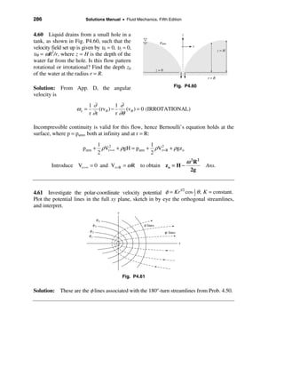 286                       Solutions Manual • Fluid Mechanics, Fifth Edition


4.60 Liquid drains from a small hole in a                                            z
tank, as shown in Fig. P4.60, such that the                       patm
velocity field set up is given by υr ≈ 0, υz ≈ 0,                                          r
                                                                                                        z=H
υθ = ωR2/r, where z = H is the depth of the
water far from the hole. Is this flow pattern
rotational or irrotational? Find the depth z0                    z=0
of the water at the radius r = R.
                                                                                                 r=R

Solution: From App. D, the angular                                          Fig. P4.60
velocity is
                            1∂            1 ∂
                     ωz =        (rvθ ) −      (vθ ) = 0 (IRROTATIONAL)
                            r ∂r          r ∂θ

Incompressible continuity is valid for this flow, hence Bernoulli’s equation holds at the
surface, where p = patm, both at infinity and at r = R:
                                  1                      1
                        patm +      ρVr2=∞ + ρgH = patm + ρVr2= R + ρgz o
                                  2                      2
                                                                                         ω 2R2
         Introduce Vr =∞ = 0 and Vr= R = ω R to obtain z o = H −                                 Ans.
                                                                                          2g



4.61 Investigate the polar-coordinate velocity potential φ = Kr cos 1 θ , K = constant.
                                                                    1/2
                                                                         2
Plot the potential lines in the full xy plane, sketch in by eye the orthogonal streamlines,
and interpret.
                                          y
                                 φ4
                             φ3                        φ lines
                            φ2                                         ψ lines
                            φ1
                                                                                 x




                                              Fig. P4.61


Solution: These are the φ lines associated with the 180°-turn streamlines from Prob. 4.50.
 
