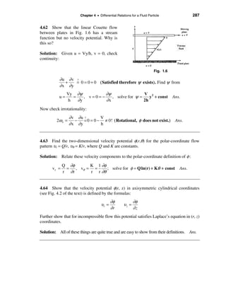Chapter 4 • Differential Relations for a Fluid Particle                 287


4.62 Show that the linear Couette flow
between plates in Fig. 1.6 has a stream
function but no velocity potential. Why is
this so?

Solution: Given u = Vy/h, v = 0, check
continuity:

                                                                           Fig. 1.6

           ∂u ∂v ?
             +   = 0 = 0 + 0 ( Satisfied therefore ψ exists). Find ψ from
           ∂x ∂y
                Vy ∂ψ           ∂ψ                 V 2
           u=      =    , v=0=−    , solve for ψ =    y + const                       Ans.
                 h   ∂y         ∂x                 2h
Now check irrotationality:
                   ∂v ∂u ?        V
          2ω z =     −   = 0 = 0 − ≠ 0! ( Rotational, φ does not exist.) Ans.
                   ∂x ∂y          h


4.63 Find the two-dimensional velocity potential φ(r,θ) for the polar-coordinate flow
pattern υr = Q/r, υθ = K/r, where Q and K are constants.

Solution: Relate these velocity components to the polar-coordinate definition of φ :

              Q ∂φ       K 1 ∂φ
       vr =    =   , vθ = =     ; solve for φ = Q ln(r) + Kθ + const                     Ans.
              r ∂r       r r ∂θ


4.64 Show that the velocity potential φ(r, z) in axisymmetric cylindrical coordinates
(see Fig. 4.2 of the text) is defined by the formulas:
                                             ∂φ              ∂φ
                                      υr =            υz =
                                             ∂r              ∂z
Further show that for incompressible flow this potential satisfies Laplace’s equation in (r, z)
coordinates.

Solution: All of these things are quite true and are easy to show from their definitions. Ans.
 