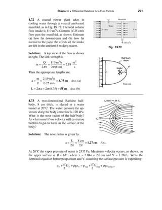 Chapter 4 • Differential Relations for a Fluid Particle                          291


4.72 A coastal power plant takes in                                                Manifold

cooling water through a vertical perforated
                                                                           Water
manifold, as in Fig. P4.72. The total volume
                                                                 25 cm/s                           8m
flow intake is 110 m3/s. Currents of 25 cm/s
flow past the manifold, as shown. Estimate
(a) how far downstream and (b) how far
normal to the paper the effects of the intake                                           110 m3/s
are felt in the ambient 8-m-deep waters.                                   Fig. P4.72

Solution: A top view of the flow is shown
at right. The sink strength is
           Q    110 m 3 /s        m2
     m=       =            = 2.19
          2π b 2π (8 m)            s
Then the appropriate lengths are:

    m 2.19 m 2 /s
  a= =            = 8.75 m          Ans. (a)
    U 0.25 m/s
  L = 2π a = 2π (8.75) = 55 m Ans. (b)


4.73 A two-dimensional Rankine half-
body, 8 cm thick, is placed in a water
tunnel at 20°C. The water pressure far up-
stream along the body centerline is 120 kPa.
What is the nose radius of the half-body?
At what tunnel flow velocity will cavitation
bubbles begin to form on the surface of the
body?

Solution: The nose radius is given by

                                    L 8 cm
                              a=      =    = 1.27 cm             Ans.
                                   2π   2π
At 20°C the vapor pressure of water is 2337 Pa. Maximum velocity occurs, as shown, on
the upper surface at θ ≈ 63°, where z ≈ 2.04a ≈ 2.6 cm and V ≈ 1.26U∞. Write the
Bernoulli equation between upstream and V, assuming the surface pressure is vaporizing:
                             ρ 2                    ρ 2
                      p∞ +     U ∞ + ρgz ∞ ≈ p vap + V max + ρgzsurface ,
                             2                      2
 