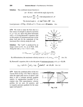 294                     Solutions Manual • Fluid Mechanics, Fifth Edition


Solution: The combined stream function is
                       ψ = –K ln(r) – mθ, with the angle φ given by
                                          K/r K
                     tanφ = |vθ /v r| =      = = 1.6 independent of r, θ
                                          m/r m
                     The desired angle is       φ = tan–1(1.6) ≈ 58° Ans.
Local pressure = 29″Hg = 98 kPa at V = 75 m/s, or r = 25 meters. Ans.


4.78 We wish to study the flow due to a
line source of strength m placed at position
(x, y) = (0, +L), above the plane horizontal
wall y = 0. Using Bernoulli’s equation, find
(a) the point(s) of minimum pressure on the
plane wall and (b) the magnitude of the
maximum flow velocity along the wall.

Solution: The “wall” is produced by an
image source at (0, –L), as in Prob. 4.68.
Along the wall, y = 0, v = 0, U = m/L,
                                             2UL           x         2ULx
                    u = 2u one source =               ⋅ 2          = 2
                                          (x + L )
                                            2   2 1/2
                                                       (x + L )
                                                             2 1/2
                                                                    x + y2
                                                                                 m
  By differentiation, the maximum velocity occurs at x = L, or umax = U =            Ans. (b)
                                                                                 L
By Bernoulli’s equation, this is also the point of minimum pressure, at (x, y) = (L, 0):
                             1          1
            p min = p(0, 0) − ρu2 = po − ρ ( m/L )2
                                max                          at ( ± L, 0) Ans. (a)
                             2          2


4.79 Study the combined effect of the two
viscous flows in Fig. 4.16. That is, find u(y)
when the upper plate moves at speed V and
there is also a constant pressure gradient
(dp/dx). Is superposition possible? If so,
explain why. Plot representative velocity
profiles for (a) zero, (b) positive, and
(c) negative pressure gradients for the same
upper-wall speed V.                                                  Fig. 4.16
 