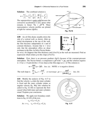 Chapter 4 • Differential Relations for a Fluid Particle                       295


Solution: The combined solution is
          V æ y ö h 2 æ dp ö æ y 2 ö
    u=      ç1 + ÷ +     ç − ÷ ç1 − ÷
          2 è h ø 2µ è dx ø è h 2 ø
The superposition is quite valid because the
convective acceleration is zero, hence what
remains is linear: ∇p = µ∇2V. Three
representative velocity profiles are plotted
at right for various (dp/dx).
                                                                         Fig. P4.79


4.80 An oil film drains steadily down the
side of a vertical wall, as shown. After an
initial development at the top of the wall,
the film becomes independent of z and of
constant thickness. Assume that w = w(x)
only that the atmosphere offers no shear
resistance to the film. (a) Solve Navier-Stokes
for w(x). (b) Suppose that film thickness and [∂ w/∂ x] at the wall are measured. Find an
expression which relates µ to this slope [∂ w/∂ x].
Solution: First, there is no pressure gradient ∂ p/∂ z because of the constant-pressure
atmosphere. The Navier-Stokes z-component is µd2w/dx2 = ρg, and the solution requires
w = 0 at x = 0 and (dw/dx) = 0 (no shear at the film edge) at x = δ. The solution is:
                    ρ gx
                w=       ( x − 2δ ) Ans. (a) NOTE: w is negative (down)
                     2µ
                    dw            ρgδ                            ρ gδ
The wall slope is       |wall = −     , or rearrange: µ = −                Ans. (b)
                     dx            µ                         [ dw/dx]wall

4.81 Modify the analysis of Fig. 4.17 to                                       Fixed
find the velocity vθ when the inner cylinder
is fixed and the outer cylinder rotates at
angular velocity Ω0. May this solution be                                                       ro
added to Eq. (4.146) to represent the flow
caused when both inner and outer cylinders                                 Ω                     υθ
                                                                                            r
rotate? Explain your conclusion.                                                       ri

Solution: We apply new boundary condi-                                   Fluid: ρ, µ

tions to Eq. (4.145) of the text:
               vθ = C1r + C2 /r;
      At r = ri , vθ = 0 = C1ri + C2 /ri                                  Fig. 4.17
 