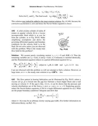 296                      Solutions Manual • Fluid Mechanics, Fifth Edition


                             At r = ro , vθ = Ωo ro = C1ro + C2 /ro
                                                             æ r/ri − ri /r ö
          Solve for C1 and C2 . The final result: vθ = Ωo ro ç                     Ans.
                                                             è ro /ri − ri /ro ÷
                                                                               ø
This solution may indeed be added to the inner-rotation solution, Eq. (4.146), because the
convective acceleration is zero and hence the Navier-Stokes equation is linear.


4.82 A solid circular cylinder of radius R
rotates at angular velocity Ω in a viscous
incompressible fluid which is at rest far
from the cylinder, as in Fig. P4.82. Make
simplifying assumptions and derive the
governing differential equation and boundary
conditions for the velocity field vθ in the
fluid. Do not solve unless you are obsessed
with this problem. What is the steady-state                           Fig. P4.82
flow field for this problem?

Solution: We assume purely circulating motion: vz = vr = 0 and ∂/∂θ = 0. Thus the
remaining variables are vθ = fcn(r, t) and p = fcn(r, t). Continuity is satisfied identically,
and the θ-momentum equation reduces to a partial differential equation for vθ:

  ∂ vθ µ    é 1 ∂ æ ∂ vθ ö vθ ù
      =     ê r ∂ r ç r ∂ r ÷ − r 2 ú subject to vθ (R, t) = ΩR and vθ (∞, t) = 0         Ans.
   ∂t   ρ   ë       è       ø       û
I am not obsessed with this problem so will not attempt to find a solution. However, at
large times, or t = ∞, the steady state solution is vθ = ΩR2/r. Ans.


4.83 The flow pattern in bearing lubrication can be illustrated by Fig. P4.83, where a
viscous oil (ρ, µ) is forced into the gap h(x) between a fixed slipper block and a wall
moving at velocity U. If the gap is thin, h = L, it can be shown that the pressure and
velocity distributions are of the form p = p(x), u = u(y), υ = w = 0. Neglecting gravity,
reduce the Navier-Stokes equations (4.38) to a single differential equation for u(y). What
are the proper boundary conditions? Integrate and show that

                                     1 dp 2               æ yö
                               u=          ( y − yh ) + U ç 1 − ÷
                                    2 µ dx                è hø
where h = h(x) may be an arbitrary slowly varying gap width. (For further information on
lubrication theory, see Ref. 16.)
 
