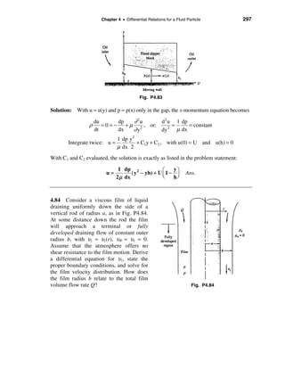 Chapter 4 • Differential Relations for a Fluid Particle          297




                                            Fig. P4.83

Solution: With u = u(y) and p = p(x) only in the gap, the x-momentum equation becomes

                  du      dp  ∂ 2u     d 2 u 1 dp
                 ρ = 0 = − + µ 2 , or:      =     = constant
                  dt      dx  ∂y       dy 2 µ dx
                               1 dp y 2
        Integrate twice: u =            + C1y + C2 , with u(0) = U and u(h) = 0
                               µ dx 2
With C1 and C2 evaluated, the solution is exactly as listed in the problem statement:

                                1 dp 2              æ    yö
                         u=           ( y − yh) + U ç 1 − ÷          Ans.
                               2 µ dx               è    hø



4.84 Consider a viscous film of liquid
draining uniformly down the side of a
vertical rod of radius a, as in Fig. P4.84.
At some distance down the rod the film
will approach a terminal or fully
developed draining flow of constant outer
radius b, with υz = υz(r), υθ = υr = 0.
Assume that the atmosphere offers no
shear resistance to the film motion. Derive
a differential equation for υz, state the
proper boundary conditions, and solve for
the film velocity distribution. How does
the film radius b relate to the total film
volume flow rate Q?                                                     Fig. P4.84
 