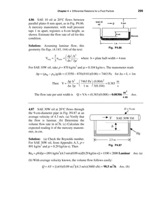 Chapter 4 • Differential Relations for a Fluid Particle                      299


4.86 SAE 10 oil at 20°C flows between
parallel plates 8 mm apart, as in Fig. P4.86.
A mercury manometer, with wall pressure
taps 1 m apart, registers a 6-cm height, as
shown. Estimate the flow rate of oil for this
condition.

Solution: Assuming laminar flow, this
                                                                         Fig. P4.86
geometry fits Eqs. (4.143, 144) of the text:
                                        2
                      2        æ dp ö h
             Vavg =     umax = ç ÷        , where h = plate half-width = 4 mm
                      3        è dx ø 3µ

For SAE 10W oil, take ρ = 870 kg/m3 and µ = 0.104 kg/m⋅s. The manometer reads

     ∆p = (ρHg – ρoil)g∆h = (13550 – 870)(9.81)(0.06) ≈ 7463 Pa for ∆x = L = 1m

                                 ∆p h 2 æ 7463 Pa ö (0.004)2         m
                   Then V =            =ç         ÷          ≈ 0.383
                                 ∆x 3µ è 1 m ø 3(0.104)              s

                                                                            m3
    The flow rate per unit width is       Q = VA = (0.383)(0.008) ≈ 0.00306                   Ans.
                                                                            s⋅m


4.87 SAE 30W oil at 20°C flows through                                                D = 9 cm
the 9-cm-diameter pipe in Fig. P4.87 at an
average velocity of 4.3 m/s. (a) Verify that                              V       SAE 30W Oil
the flow is laminar. (b) Determine the
volume flow rate in m3/h. (c) Calculate the
expected reading h of the mercury manom-                                    h
eter, in cm.
                                                                                                 Hg
Solution: (a) Check the Reynolds number.                                  2.5 m
For SAE 30W oil, from Appendix A.3, ρ =
891 kg/m3 and µ = 0.29 kg/(m⋅s). Then                                    Fig. P4.87


Red = ρVd/µ = (891 kg/m3)(4.3 m/s)(0.09 m)/[0.29 kg/(m⋅s)] = 1190 < 2000 Laminar Ans. (a)

(b) With average velocity known, the volume flow follows easily:

          Q = AV = [(π /4)(0.09 m)2](4.3 m/s)(3600 s/h) = 98.5 m3/h                Ans. (b)
 