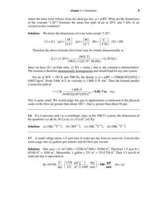 Chapter 1 • Introduction                            3

where the latter form follows from the ideal-gas law, ρ = p/RT. What are the dimensions
of the constant “1.26”? Estimate the mean free path of air at 20°C and 7 kPa. Is air
rarefied at this condition?

Solution: We know the dimensions of every term except “1.26”:

                            ìMü       ìMü         ì L2 ü
            {l} = {L} {µ} = í ý {ρ} = í 3 ý {R} = í 2 ý {T} = {Θ}
                            î LT þ    îL þ        îT Θþ
   Therefore the above formula (first form) may be written dimensionally as

                                         {M/L⋅T}
                  {L} = {1.26?}                               = {1.26?}{L}
                                  {M/L } √ [{L2 /T 2 ⋅ Θ}{Θ}]
                                        3


Since we have {L} on both sides, {1.26} = {unity}, that is, the constant is dimensionless.
The formula is therefore dimensionally homogeneous and should hold for any unit system.

    For air at 20°C = 293 K and 7000 Pa, the density is ρ = p/RT = (7000)/[(287)(293)] =
0.0832 kg/m3. From Table A-2, its viscosity is 1.80E−5 N ⋅ s/m2. Then the formula predict
a mean free path of
                                     1.80E−5
                   l = 1.26                           ≈ 9.4E−7 m    Ans.
                              (0.0832)[(287)(293)]1/2
This is quite small. We would judge this gas to approximate a continuum if the physical
scales in the flow are greater than about 100 l, that is, greater than about 94 µm.


1.6 If p is pressure and y is a coordinate, state, in the {MLT} system, the dimensions of
the quantities (a) ∂p/∂y; (b) ò p dy; (c) ∂ 2 p/∂y2; (d) ∇p.

Solution: (a) {ML−2T−2}; (b) {MT−2}; (c) {ML−3T−2}; (d) {ML−2T−2}


1.7 A small village draws 1.5 acre-foot of water per day from its reservoir. Convert this
water usage into (a) gallons per minute; and (b) liters per second.

Solution: One acre = (1 mi2/640) = (5280 ft)2/640 = 43560 ft2. Therefore 1.5 acre-ft =
65340 ft3 = 1850 m3. Meanwhile, 1 gallon = 231 in3 = 231/1728 ft3. Then 1.5 acre-ft of
water per day is equivalent to

                        ft 3 æ 1728 gal ö æ 1 day ö       gal
            Q = 65340        ç        3 ÷ç        ÷ ≈ 340               Ans. (a)
                        day è 231 ft ø è 1440 min ø       min
 