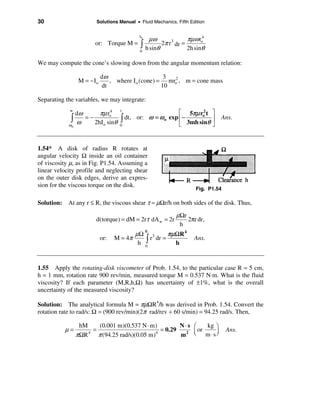 30                       Solutions Manual • Fluid Mechanics, Fifth Edition

                                             ro
                                                   µω                πµω ro4
                        or: Torque M = ò                 2π r 3 dr =
                                             0
                                                  h sinθ             2h sinθ

We may compute the cone’s slowing down from the angular momentum relation:

                            dω                      3
                  M = −Io      , where I o (cone) = mro , m = cone mass
                                                      2
                            dt                     10

Separating the variables, we may integrate:
            w
                 dω      πµ ro4
                                    t
                                                            é 5πµ ro t ù
                                                                    2

            ò    ω
                    =−
                       2hI o sinθ   ò   dt, or: ω = ω o exp ê −        ú
                                                            ë 3mh sinθ û
                                                                                 Ans.
            ωo                      0




1.54* A disk of radius R rotates at
angular velocity Ω inside an oil container
of viscosity µ, as in Fig. P1.54. Assuming a
linear velocity profile and neglecting shear
on the outer disk edges, derive an expres-
sion for the viscous torque on the disk.
                                                                        Fig. P1.54

Solution: At any r ≤ R, the viscous shear τ ≈ µΩr/h on both sides of the disk. Thus,

                                                       µΩr
                         d(torque) = dM = 2rτ dA w = 2r     2πr dr,
                                                         h
                                         µΩ 3        πµΩR 4
                                            R

                                          h ò
                            or:   M = 4π      r dr =          Ans.
                                            0
                                                       h


1.55 Apply the rotating-disk viscometer of Prob. 1.54, to the particular case R = 5 cm,
h = 1 mm, rotation rate 900 rev/min, measured torque M = 0.537 N·m. What is the fluid
viscosity? If each parameter (M,R,h,Ω) has uncertainty of ±1%, what is the overall
uncertainty of the measured viscosity?

Solution: The analytical formula M = πµΩR4/h was derived in Prob. 1.54. Convert the
rotation rate to rad/s: Ω = (900 rev/min)(2π rad/rev ÷ 60 s/min) = 94.25 rad/s. Then,

                  hM     (0.001 m)(0.537 N ⋅ m)           N⋅ s æ    kg ö
          µ=           =                           = 0.29   2 ç
                                                                 or    ÷             Ans.
                 πΩR 4
                         π (94.25 rad/s)(0.05 m) 4
                                                          m è m ⋅sø
 