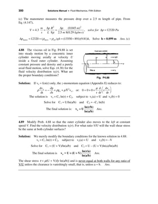 300                     Solutions Manual • Fluid Mechanics, Fifth Edition


(c) The manometer measures the pressure drop over a 2.5 m length of pipe. From
Eq. (4.147),
                 m ∆p R 2   ∆p (0.045 m)2
         V = 4.3   =      =                    , solve for ∆p = 12320 Pa
                 s   L 8µ 2.5 m 8(0.29 kg/m⋅s)

∆pmano = 12320 = (ρmerc − ρoil )gh = (13550 − 891)(9.81)h, Solve h = 0.099 m       Ans. (c)


4.88 The viscous oil in Fig. P4.88 is set
into steady motion by a concentric inner
cylinder moving axially at velocity U
inside a fixed outer cylinder. Assuming
constant pressure and density and a purely
axial fluid motion, solve Eqs. (4.38) for the
fluid velocity distribution υz(r). What are
the proper boundary conditions?
                                                                     Fig. P4.88

Solution: If vz = fcn(r) only, the z-momentum equation (Appendix E) reduces to:
                dv z    ∂p                                     µ d æ dvz ö
               ρ     =−    + ρg z + µ ∇2 v z , or: 0 = 0 + 0 +      çr   ÷
                 dt     ∂z                                     r dr è dr ø
        The solution is vz = C1 ln(r) + C2, subject to vz(a) = U and vz(b) = 0
                     Solve for C1 = U/ln(a/b) and C2 = –C1 ln(b)
                                                          ln(r/b)
                      The final solution is:     vz = U              Ans.
                                                          ln(a/b)


4.89 Modify Prob. 4.88 so that the outer cylinder also moves to the left at constant
speed V. Find the velocity distribution υz(r). For what ratio V/U will the wall shear stress
be the same at both cylinder surfaces?

Solution: We merely modify the boundary conditions for the known solution in 4.88:
           vz = C1 ln(r) + C2, subject to vz(a) = U and vz(b) = –V
          Solve for C1 = (U + V)/ln(a/b) and C2 = U – (U + V)ln(a)/ln(a/b)
                                                       ln(r/a)
           The final solution is   v z = U + (U + V)                Ans.
                                                       ln(a/b)
The shear stress τ = µ(U + V)/[r ln(a/b)] and is never equal at both walls for any ratio of
V/U unless the clearance is vanishingly small, that is, unless a ≈ b. Ans.
 