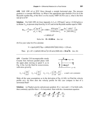 Chapter 4 • Differential Relations for a Fluid Particle                  301

4.90 SAE 10W oil at 20°C flows through a straight horizontal pipe. The pressure
gradient is a constant 400 Pa/m. (a) What is the appropriate pipe diameter D in cm if the
Reynolds number ReD of the flow is to be exactly 1000? (b) For case a, what is the flow
rate Q in m3/h?

Solution: For SAE 10W oil, from Appendix A.3, ρ = 870 kg/m3 and µ = 0.104 kg/(m⋅s).
(a) Relate Vavg to pressure drop from Eq. (4.147) and set the Reynolds number equal to 1000:

                    ρ     ρ é ∆p R 2 ù            870 kg/m3 é        Pa ì ( D/2)2 ü ù
           Re D =     VD = ê         ú D = 1000 =              ê 400    í         ýú D
                    µ     µ ë L 8µ û              0.104 k /m⋅s ë     m î 8(0.104) ï û
                                                                                  þ
                                                  = 1.005E 6 D 3

                                     Solve for       D ≈ 0.100 m Ans. (a)
(b) Use your value for D to calculate

                    V = (∆p/L)(D/2)2/8µ = (400)(0.050)2/[8(0.104)] = 1.20 m/s.

       Then Q = AV = [(π/4)(0.100 m)2](1.20 m/s)(3600 s/h) = 34 m3/h                        Ans. (b)



4.91 Consider 2-D incompressible steady
Couette flow between parallel plates with
the upper plate moving at speed V, as in
Fig. 4.16a. Let the fluid be nonnewtonian,
with stress given by
                       c                     c                              c
              æ ∂u ö                 æ ∂vö                      a æ ∂u ∂ v ö
    τ xx   = aç ÷          τ yy   = aç ÷         τ xy = τ yx   = ç + ÷ ,          a and c are constants
              è ∂x ø                 è ∂yø                      2 è ∂y ∂x ø

Make all the same assumptions as in the derivation of Eq. (4.140). (a) Find the velocity
profile u(y). (b) How does the velocity profile for this case compare to that of a
newtonian fluid?

Solution: (a) Neglect gravity and pressure gradient. If u = u(y) and v = 0 at both walls,
then continuity specifies that v = 0 everywhere. Start with the x-momentum equation:

                                    æ ∂u   ∂u ö        ∂ p ∂τ xx ∂τ xy
                                  ρ ç u + v ÷ = ρg x −    +     +
                                    è ∂x   ∂yø         ∂x ∂x      ∂y
 