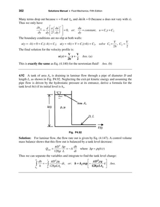 302                      Solutions Manual • Fluid Mechanics, Fifth Edition


Many terms drop out because v = 0 and τxx and ∂u/∂x = 0 (because u does not vary with x).
Thus we only have
              ∂τ xy d é a æ du ö c ù            du
                    =     ê ç ÷ ú = 0, or:         = constant , u = C1 y + C2
                ∂y    dy ê 2 è dy ø ú
                          ë         û
                                                dy
The boundary conditions are no-slip at both walls:
                                                                             V      V
 u(y = –h) = 0 = C1(–h) + C2; u(y = +h) = V = C1(+h) + C2, solve C1 = , C2 =
                                                                            2h      2
The final solution for the velocity profile is:
                                            V     V
                                  u( y) =      y+        Ans. (a)
                                            2h    2
This is exactly the same as Eq. (4.140) for the newtonian fluid! Ans. (b)


4.92 A tank of area Ao is draining in laminar flow through a pipe of diameter D and
length L, as shown in Fig. P4.92. Neglecting the exit-jet kinetic energy and assuming the
pipe flow is driven by the hydrostatic pressure at its entrance, derive a formula for the
tank level h(t) if its initial level is ho.




                                            Fig. P4.92

Solution: For laminar flow, the flow rate out is given by Eq. (4.147). A control volume
mass balance shows that this flow out is balanced by a tank level decrease:
                            π D 4 ∆p       dh
                    Qout =           = −A        where ∆p ≈ ρgh (t )
                           128µ L           dt
Thus we can separate the variables and integrate to find the tank level change:
             h
                  dh
                        t
                           π D 4 ρg                     é π D4 ρ g ù
             ò    h
                     = −ò
                          128µ LAo
                                    dt , or: h = ho exp ê −        tú
                                                        ë 128µ LAo û
                                                                             Ans.
             ho         0
 