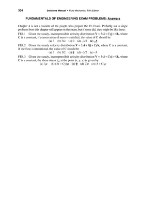 304                     Solutions Manual • Fluid Mechanics, Fifth Edition


      FUNDAMENTALS OF ENGINEERING EXAM PROBLEMS: Answers

Chapter 4 is not a favorite of the people who prepare the FE Exam. Probably not a single
problem from this chapter will appear on the exam, but if some did, they might be like these:
FE4.1 Given the steady, incompressible velocity distribution V = 3xi + Cyj + 0k, where
C is a constant, if conservation of mass is satisfied, the value of C should be
                            (a) 3 (b) 3/2 (c) 0 (d) –3/2 (e) –3
FE4.2 Given the steady velocity distribution V = 3xi + 0j + Cyk, where C is a constant,
if the flow is irrotational, the value of C should be
                            (a) 3 (b) 3/2 (c) 0 (d) –3/2 (e) –3
FE4.3 Given the steady, incompressible velocity distribution V = 3xi + Cyj + 0k, where
C is a constant, the shear stress τxx at the point (x, y, z) is given by
                    (a) 3µ (b) (3x + Cy)µ (c) 0 (d) Cµ (e) (3 + C)µ
 