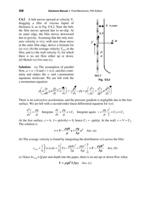 306                      Solutions Manual • Fluid Mechanics, Fifth Edition


C4.2 A belt moves upward at velocity V,
dragging a film of viscous liquid of
thickness h, as in Fig. C4.2. Near the belt,
the film moves upward due to no-slip. At
its outer edge, the film moves downward
due to gravity. Assuming that the only non-
zero velocity is v(x), with zero shear stress
at the outer film edge, derive a formula for
(a) v(x); (b) the average velocity Vavg in the
film; and (c) the wall velocity VC for which
there is no net flow either up or down.
(d) Sketch v(x) for case (c).

Solution: (a) The assumption of parallel
flow, u = w = 0 and v = v(x), satisfies conti-
nuity and makes the x- and z-momentum
equations irrelevant. We are left with the
                                                                      Fig. C4.2
y-momentum equation:

                    æ ∂v   ∂v  ∂vö   ∂v        æ ∂ 2v ∂ 2v ∂ 2v ö
                  ρ ç u + v + w ÷ = − − ρg + µ ç 2 + 2 + 2 ÷
                    è ∂x   ∂y  ∂zø   ∂y        è ∂x   ∂y ∂z ø
There is no convective acceleration, and the pressure gradient is negligible due to the free
surface. We are left with a second-order linear differential equation for v(x):

      d 2 v ρg                 dv ρ g                                   ρg x 2
           =        Integrate:   =    x + C1       Integrate again: v =        + C1 x + C2
      dx 2   µ                 dx µ                                     µ 2
At the free surface, x = h, τ = µ(dv/dx) = 0, hence C1 = –ρgh/µ. At the wall, v = V = C2.
The solution is
                                     ρ gh     ρg 2
                             v=V−         x+     x    Ans. (a)
                                      µ       2µ
(b) The average velocity is found by integrating the distribution v(x) across the film:
                                                            h
                                 1é     ρghx 2 ρ gx 3 ù      ρ gh2
                     h
                   1
           vavg   = ò v( x ) dx = êVx −       +       ú =V −                 Ans. (b)
                   h0            hë      2µ     6µ û0         3µ

(c) Since hvavg ≡ Q per unit depth into the paper, there is no net up-or-down flow when
                                  V = ρ gh2 / ( 3 µ )   Ans. (c)
 