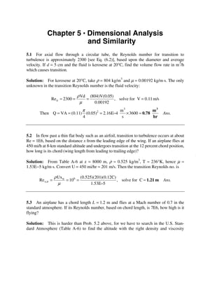 Chapter 5 • Dimensional Analysis
                        and Similarity
5.1 For axial flow through a circular tube, the Reynolds number for transition to
turbulence is approximately 2300 [see Eq. (6.2)], based upon the diameter and average
velocity. If d = 5 cm and the fluid is kerosene at 20°C, find the volume flow rate in m /h
                                                                                       3

which causes transition.

Solution: For kerosene at 20°C, take ρ = 804 kg/m3 and µ = 0.00192 kg/m⋅s. The only
unknown in the transition Reynolds number is the fluid velocity:

                                ρ Vd (804)V(0.05)
               Re tr ≈ 2300 =       =             , solve for V = 0.11 m/s
                                 µ     0.00192
                            π                 m3               m3
        Then Q = VA = (0.11) (0.05) = 2.16E−4
                                   2
                                                 × 3600 ≈ 0.78                   Ans.
                            4                  s               hr



5.2 In flow past a thin flat body such as an airfoil, transition to turbulence occurs at about
Re = 1E6, based on the distance x from the leading edge of the wing. If an airplane flies at
450 mi/h at 8-km standard altitude and undergoes transition at the 12 percent chord position,
how long is its chord (wing length from leading to trailing edge)?

Solution: From Table A-6 at z = 8000 m, ρ ≈ 0.525 kg/m3, T ≈ 236°K, hence µ ≈
1.53E−5 kg/m⋅s. Convert U = 450 mi/hr ≈ 201 m/s. Then the transition Reynolds no. is

                   ρ Ux tr         (0.525)(201)(0.12C)
       Re x,tr =           = 106 =                     , solve for C ≈ 1.21 m Ans.
                     µ                   1.53E−5



5.3 An airplane has a chord length L = 1.2 m and flies at a Mach number of 0.7 in the
standard atmosphere. If its Reynolds number, based on chord length, is 7E6, how high is it
flying?

Solution: This is harder than Prob. 5.2 above, for we have to search in the U.S. Stan-
dard Atmosphere (Table A-6) to find the altitude with the right density and viscosity
 