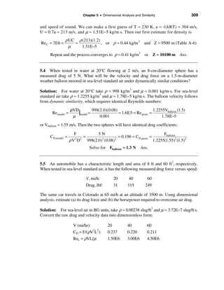 Chapter 5 • Dimensional Analysis and Similarity                 309

and speed of sound. We can make a first guess of T ≈ 230 K, a ≈ √(kRT) ≈ 304 m/s,
U = 0.7a ≈ 213 m/s, and µ ≈ 1.51E−5 kg/m⋅s. Then our first estimate for density is
               ρ UC ρ (213)(1.2)
Re C = 7E6 =       ≈             , or ρ ≈ 0.44 kg/m 3 and Z ≈ 9500 m (Table A-6)
                 µ    1.51E−5
      Repeat and the process converges to ρ ≈ 0.41 kg/m3 or Z ≈ 10100 m Ans.


5.4 When tested in water at 20°C flowing at 2 m/s, an 8-cm-diameter sphere has a
measured drag of 5 N. What will be the velocity and drag force on a 1.5-m-diameter
weather balloon moored in sea-level standard air under dynamically similar conditions?

Solution: For water at 20°C take ρ ≈ 998 kg/m and µ ≈ 0.001 kg/m⋅s. For sea-level
                                                   3

standard air take ρ ≈ 1.2255 kg/m3 and µ ≈ 1.78E−5 kg/m⋅s. The balloon velocity follows
from dynamic similarity, which requires identical Reynolds numbers:
                    ρVD
       Re model =       |model = 998(2.0)(0.08) = 1.6E5 = Re proto = 1.2255Vballoon (1.5)
                     µ               0.001                                1.78E−5
or Vballoon ≈ 1.55 m/s. Then the two spheres will have identical drag coefficients:

                      F           5N                                     Fballoon
      CD,model =          =                   = 0.196 = CD,proto =
                    ρV D
                      2 2           2
                            998(2.0) (0.08) 2
                                                                   1.2255(1.55)2 (1.5)2
                                Solve for Fballoon ≈ 1.3 N       Ans.


5.5 An automobile has a characteristic length and area of 8 ft and 60 ft2, respectively.
When tested in sea-level standard air, it has the following measured drag force versus speed:

                             V, mi/h:          20        40          60
                             Drag, lbf:        31        115        249

The same car travels in Colorado at 65 mi/h at an altitude of 3500 m. Using dimensional
analysis, estimate (a) its drag force and (b) the horsepower required to overcome air drag.

Solution: For sea-level air in BG units, take ρ ≈ 0.00238 slug/ft3 and µ ≈ 3.72E−7 slug/ft·s.
Convert the raw drag and velocity data into dimensionless form:

                      V (mi/hr):           20           40           60
                      CD = F/(ρV2L2):      0.237        0.220        0.211
                      ReL = ρVL/µ:         1.50E6       3.00E6       4.50E6
 