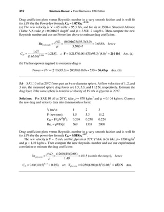 310                        Solutions Manual • Fluid Mechanics, Fifth Edition


Drag coefficient plots versus Reynolds number in a very smooth fashion and is well fit
(to ±1%) by the Power-law formula CD ≈ 1.07ReL−0.106.
(a) The new velocity is V = 65 mi/hr = 95.3 ft/s, and for air at 3500-m Standard Altitude
(Table A-6) take ρ = 0.001675 slug/ft3 and µ = 3.50E−7 slug/ft⋅s. Then compute the new
Reynolds number and use our Power-law above to estimate drag coefficient:

                               ρVL (0.001675)(95.3)(8.0)
               ReColorado =       =                      = 3.65E 6, hence
                                µ        3.50 E−7
           1.07
CD ≈             0.106
                       = 0.2157, ∴ F = 0.2157(0.001675)(95.3)2 (8.0)2 = 210 lbf           Ans. (a)
       (3.65E 6)

(b) The horsepower required to overcome drag is

          Power = FV = (210)(95.3) = 20030 ft⋅lbf/s ÷ 550 = 36.4 hp            Ans. (b)



5.6 SAE 10 oil at 20°C flows past an 8-cm-diameter sphere. At flow velocities of 1, 2, and
3 m/s, the measured sphere drag forces are 1.5, 5.3, and 11.2 N, respectively. Estimate the
drag force if the same sphere is tested at a velocity of 15 m/s in glycerin at 20°C.

Solution: For SAE 10 oil at 20°C, take ρ ≈ 870 kg/m and µ ≈ 0.104 kg/m⋅s. Convert
                                                        3

the raw drag and velocity data into dimensionless form:

                         V (m/s):              1          2           3
                         F (newtons):          1.5        5.3         11.2
                         CD = F/(ρV2D2):       0.269      0.238       0.224
                         ReL = ρVD/µ:          669        1338        2008

Drag coefficient plots versus Reynolds number in a very smooth fashion and is well fit
(to ±1%) by the power-law formula CD ≈ 0.81ReL−0.17.
    The new velocity is V = 15 m/s, and for glycerin at 20°C (Table A-3), take ρ ≈ 1260 kg/m3
and µ ≈ 1.49 kg/m⋅s. Then compute the new Reynolds number and use our experimental
correlation to estimate the drag coefficient:

                         ρVD (1260)(15)(0.08)
         Re glycerin =      =                 = 1015 (within the range), hence
                          µ       1.49

  CD = 0.81/(1015)0.17 ≈ 0.250, or: Fglycerin = 0.250(1260)(15)2 (0.08)2 = 453 N            Ans.
 