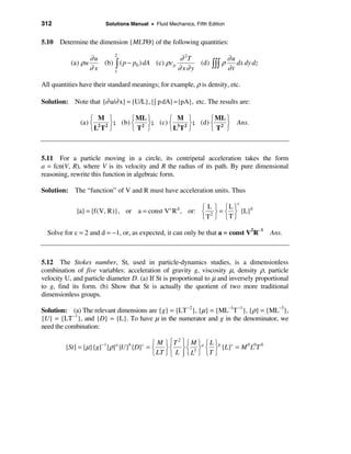 312                     Solutions Manual • Fluid Mechanics, Fifth Edition


5.10 Determine the dimension {MLTΘ} of the following quantities:

                   ∂u                                ∂ 2T            ∂u
                            2
           (a) ρ u    (b) ò ( p − p0 ) dA (c) ρ c p        (d) òòò ρ    dx dy dz
                   ∂x     1
                                                    ∂ x∂ y           ∂t

All quantities have their standard meanings; for example, ρ is density, etc.

Solution: Note that {∂ u/∂ x} = {U/L}, {ò p dA} = {pA}, etc. The results are:

                  ì M ü         ì ML ü      ì M ü         ì ML ü
              (a) í 2 2 ý ; (b) í 2 ý ; (c) í 3 2 ý ; (d) í 2 ý Ans.
                  îL T þ        îT þ        îL T þ        îT þ



5.11 For a particle moving in a circle, its centripetal acceleration takes the form
a = fcn(V, R), where V is its velocity and R the radius of its path. By pure dimensional
reasoning, rewrite this function in algebraic form.

Solution: The “function” of V and R must have acceleration units. Thus
                                                                            c
                                                         ì L ü ìL ü
             {a} = {f(V, R)}, or a = const V c R d , or: í 2 ý = í ý {L}d
                                                         îT þ îT þ

  Solve for c = 2 and d = −1, or, as expected, it can only be that a = const V2R−1     Ans.



5.12 The Stokes number, St, used in particle-dynamics studies, is a dimensionless
combination of five variables: acceleration of gravity g, viscosity µ, density ρ, particle
velocity U, and particle diameter D. (a) If St is proportional to µ and inversely proportional
to g, find its form. (b) Show that St is actually the quotient of two more traditional
dimensionless groups.

Solution: (a) The relevant dimensions are {g} = {LT −2}, {µ} = {ML−1T −1}, {ρ} = {ML−3},
{U} = {LT −1}, and {D} = {L}. To have µ in the numerator and g in the denominator, we
need the combination:

                                     ì M ü ì T ü ì M ü a ì L üb
                                               2
                       −1
         {St} = {µ}{g} {ρ} {U} {D} = í ý í ý í 3 ý í ý {L}c = M 0 L0T 0
                            a    b    c
                                     î LT þ î L þ î L þ î T þ
                                                 ï
 