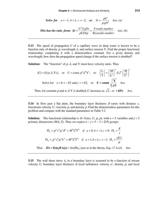 Chapter 5 • Dimensional Analysis and Similarity                       313

                                                                  µU
              Solve for a = −1, b = 1, c = −2, or: St =                     Ans. (a)
                                                                 ρ gD 2
                                             U 2 /( gD)   Froude number
         This has the ratio form: St =                  =                        Ans. (b)
                                             ρUD/µ Reynolds number


5.13 The speed of propagation C of a capillary wave in deep water is known to be a
function only of density ρ, wavelength λ, and surface tension Y. Find the proper functional
relationship, completing it with a dimensionless constant. For a given density and
wavelength, how does the propagation speed change if the surface tension is doubled?

Solution: The “function” of ρ, λ, and Y must have velocity units. Thus
                                                                             a              c
                                                      ìLü ìMü          ìMü
       {C} = {f( ρ , λ ,Y)}, or C = const ρ λ Y , or: í ý = í 3 ý {L}b í 2 ý
                                                 a   b   c

                                                      îTþ îL þ         îT þ
                                                                            Y
           Solve for a = b = −1/2 and c = +1/2, or: C = const                      Ans.
                                                                            ρλ
     Thus, for constant ρ and λ, if Y is doubled, C increases as       2, or +41%. Ans.



5.14 In flow past a flat plate, the boundary layer thickness δ varies with distance x,
freestream velocity U, viscosity µ, and density ρ. Find the dimensionless parameters for this
problem and compare with the standard parameters in Table 5.2.

Solution: The functional relationship is δ = fcn(x, U, µ, ρ), with n = 5 variables and j = 3
primary dimensions (M,L,T). Thus we expect n − j = 5 − 3 = 2 Pi groups:

                                                                                δ
               Π1 = ρ a x b µ cδ 1 = M 0 L0T 0   if a = 0, b = −1, c = 0: Π1 =
                                                                                x
                                                                               ρUx
              Π 2 = ρ a x b µ cU 1 = M 0 L0T 0   if a = 1, b = 1, c = −1: Π1 =
                                                                                µ
      Thus δ /x = fcn(ρUx/µ) = fcn(Rex) just as in the theory, Eqs. (7.1a,b). Ans.



5.15 The wall shear stress τw in a boundary layer is assumed to be a function of stream
velocity U, boundary layer thickness δ, local turbulence velocity u′, density ρ, and local
 