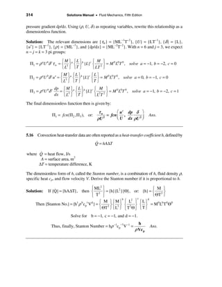 314                      Solutions Manual • Fluid Mechanics, Fifth Edition


pressure gradient dp/dx. Using (ρ, U, δ ) as repeating variables, rewrite this relationship as a
dimensionless function.

Solution: The relevant dimensions are {τw} = {ML−1T−2}, {U} = {LT−1}, {δ} = {L},
{u′} = {LT−1}, {ρ} = {ML−3}, and {dp/dx} = {ML−2T−2}. With n = 6 and j = 3, we expect
n − j = k = 3 pi groups:

                      ìM ü ìL ü        ì M ü
  Π1 = ρ aU bδ cτ w = í 3 ýa í ýb {L}c í 2 ý = M 0 L0T 0 , solve a = −1, b = −2, c = 0
                      î L þ îT þ       î LT þ
                        ìM ü ìL ü        ìLü
  Π 2 = ρ aU bδ c u ′ = í 3 ýa í ýb {L}c í ý = M 0 L0T 0 , solve a = 0, b = −1, c = 0
                        î L þ îT þ       îT þ
                   dp ì M üa ì L üb   ì M ü
  Π3 = ρ aU bδ c     = í 3 ý í ý {L}c í 2 2 ý = M 0 L0T 0 , solve a = −1, b = −2, c = 1
                   dx î L þ î T þ     îL T þ
The final dimensionless function then is given by:
                                             τw         æ u′ dp δ ö
                Π1 = fcn(Π 2 , Π 3 ), or:         = fcn ç ,                   Ans.
                                            ρU  2
                                                        è U dx ρU 2 ÷
                                                                    ø


5.16 Convection heat-transfer data are often reported as a heat-transfer coefficient h, defined by
                                            &
                                            Q = hA∆T

       &
where Q = heat flow, J/s
       A = surface area, m2
      ∆T = temperature difference, K

The dimensionless form of h, called the Stanton number, is a combination of h, fluid density ρ,
specific heat cp, and flow velocity V. Derive the Stanton number if it is proportional to h.

                &                      ì ML2 ü                            ì M ü
Solution:   If {Q} = {hA∆T}, then í 3 ý = {h}{L2}{Θ}, or: {h} = í 3 ý
                                       î T þ                              î ΘT þ
                                                                 c
                                             ì M üìMü ì L ü ìLü
                                                         b    2         d
      Then {Stanton No.} = {h1 ρ b cp Vd } = í 3 ý í 3 ý í 2 ý í ý = M0 L0 T 0 Θ0
                                     c

                                             î ΘT þ î L þ î T Θ þ î T þ
                            Solve for b = −1, c = −1, and d = −1.
                                                           −1          h
               Thus, finally, Stanton Number = hρ −1cp V−1 =                  Ans.
                                                                     ρ Vc p
 