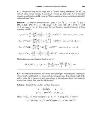 Chapter 5 • Dimensional Analysis and Similarity                  315

5.17 The pressure drop per unit length ∆p/L in a porous, rotating duct (Really! See Ref. 35)
depends upon average velocity V, density ρ, viscosity µ, duct height h, wall injection
velocity vw, and rotation rate Ω. Using (ρ,V,h) as repeating variables, rewrite this relationship
in dimensionless form.

Solution: The relevant dimensions are {∆p/L} = {ML−2T−2}, {V} = {LT−1}, {ρ} =
{ML−3}, {µ} = {ML−1T−1}, {h} = {L}, {vw} = {LT−1}, and {Ω} = {T−1}. With n = 7 and
j = 3, we expect n − j = k = 4 pi groups: They are found, as specified, using (ρ, V, h) as
repeating variables:

                    ∆p ì M üa ì L üb   ì M ü
  Π1 = ρ aV b h c     = í 3 ý í ý {L}c í 2 2 ý = M 0 L0T 0 , solve a = −1, b = −2, c = 1
                    L î L þ îT þ       îL T þ
                                                   −1
                          ìM ü ìL ü        ìMü
  Π 2 = ρ aV b h c µ −1 = í 3 ýa í ýb {L}c í    ý = M L T , solve a = 1, b = 1, c = 1
                                                     0 0 0
                          î L þ îT þ       î LT þ
                      ìM ü ìLü         ì1 ü
  Π3 = ρ aV b h c Ω = í 3 ýa í ýb {L}c í ý = M 0 L0T 0 , solve a = 0, b = −1, c = 1
                      î L þ îT þ       îT þ
                        ìM ü ìLü         ìL ü
  Π 4 = ρ aV b h c vw = í 3 ýa í ýb {L}c í ý = M 0 L0T 0 , solve a = 0, b = −1, c = 0
                        î L þ îT þ       îT þ

The final dimensionless function then is given by:

                                              ∆p h         æ ρVh Ωh vw ö
            Π1 = fcn(Π 2 , Π 3 , Π 4 ), or:          = fcn ç    ,  ,            Ans.
                                              L ρV 2
                                                           è µ    V V ÷ø


5.18 Under laminar conditions, the volume flow Q through a small triangular-section pore
of side length b and length L is a function of viscosity µ, pressure drop per unit length ∆p/L,
and b. Using the pi theorem, rewrite this relation in dimensionless form. How does the
volume flow change if the pore size b is doubled?

Solution: Establish the variables and their dimensions:

                               Q     = fcn(∆p/L ,        µ     , b )
                            {L3/T}      {M/L2T2} {M/LT} {L}

Then n = 4 and j = 3, hence we expect n − j = 4 − 3 = 1 Pi group, found as follows:

            Π1 = (∆p/L)a (µ )b (b)c Q1 = {M/L2 T2 }a {M/LT}b{L}c {L3/T}1 = M0 L0 T 0
 